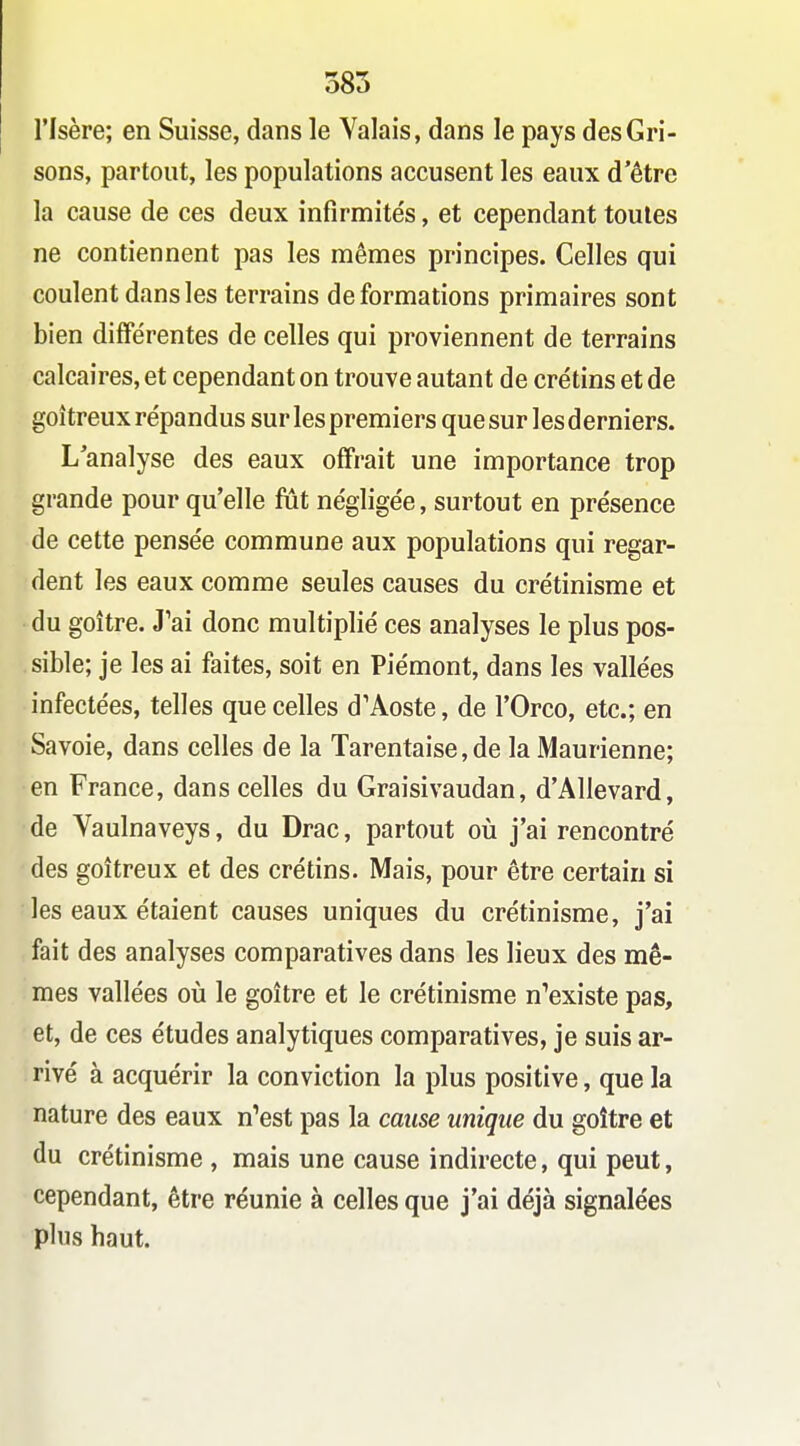 385 l'Isère; en Suisse, dans le Valais, dans le pays des Gri- sons, partout, les populations accusent les eaux d'être la cause de ces deux infîrmite's, et cependant toutes ne contiennent pas les mêmes principes. Celles qui coulent dans les terrains déformations primaires sont bien différentes de celles qui proviennent de terrains calcaires, et cependant on trouve autant de crétins et de goitreux répandus sur les premiers que sur les derniers. L analyse des eaux offrait une importance trop grande pour qu'elle fut négligée, surtout en présence de cette pensée commune aux populations qui regar- dent les eaux comme seules causes du crétinisme et du goitre. J'ai donc multiplié ces analyses le plus pos- sible; je les ai faites, soit en Piémont, dans les vallées infectées, telles que celles d'Aoste, de l'Orco, etc.; en Savoie, dans celles de la Tarentaise, de la Maurienne; en France, dans celles du Graisivaudan, d'Allevard, de Vaulnaveys, du Drac, partout oii j'ai rencontré des goitreux et des crétins. Mais, pour être certain si les eaux étaient causes uniques du crétinisme, j'ai fait des analyses comparatives dans les lieux des mê- mes vallées où le goitre et le crétinisme n^existe pas, et, de ces études analytiques comparatives, je suis ar- rivé à acquérir la conviction la plus positive, que la nature des eaux n'est pas la cause unique du goitre et du crétinisme, mais une cause indirecte, qui peut, cependant, être réunie à celles que j'ai déjà signalées plus haut.