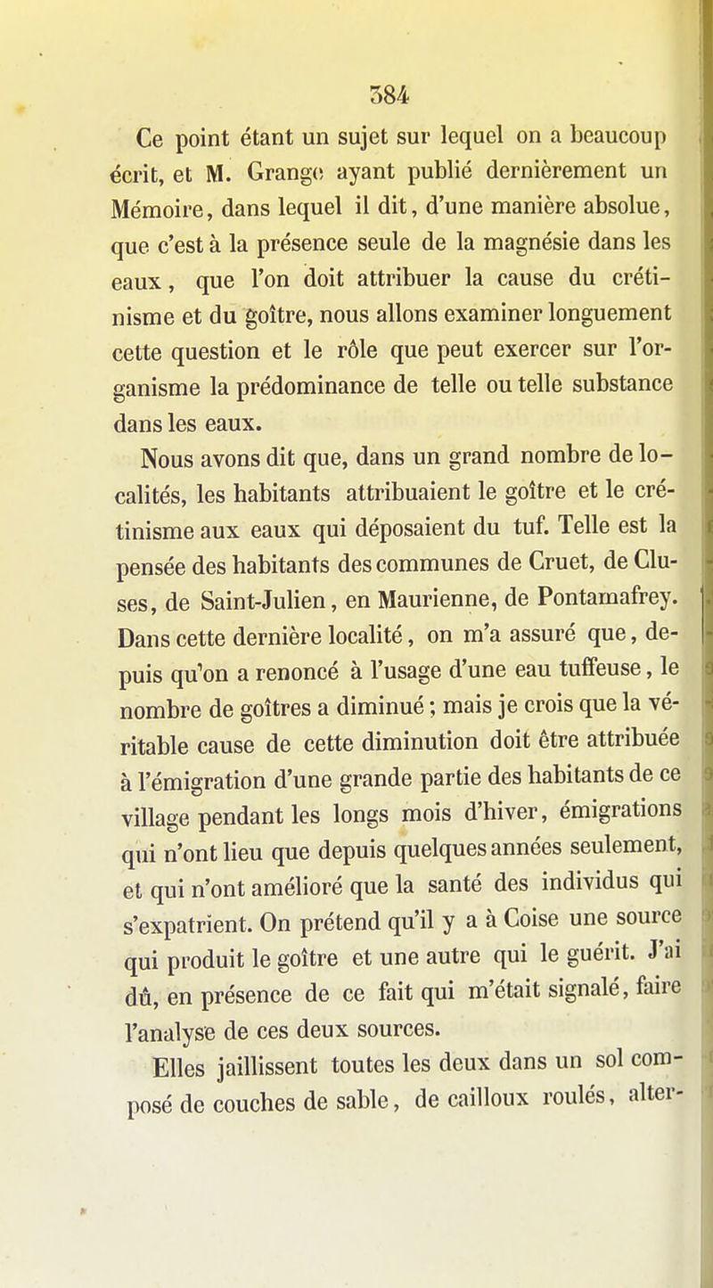 Ce point étant un sujet sur lequel on a beaucoup écrit, et M. Grange; ayant publié dernièrement un Mémoire, dans lequel il dit, d'une manière absolue, que c'est à la présence seule de la magnésie dans les eaux, que l'on doit attribuer la cause du créti- nisme et du goitre, nous allons examiner longuement cette question et le rôle que peut exercer sur l'or- ganisme la prédominance de telle ou telle substance dans les eaux. Nous avons dit que, dans un grand nombre de lo- calités, les habitants attribuaient le goitre et le cré- tinisme aux eaux qui déposaient du tuf. Telle est la pensée des habitants des communes de Cruet, de Clu- ses, de Saint-Julien, en Maurienne, de Pontamafrey. Dans cette dernière localité, on m'a assuré que, de- puis qu'on a renoncé à l'usage d'une eau tuffeuse, le nombre de goitres a diminué ; mais je crois que la vé- ritable cause de cette diminution doit être attribuée à l'émigration d'une grande partie des habitants de ce village pendant les longs mois d'hiver, émigrations qui n'ont lieu que depuis quelques années seulement, et qui n'ont amélioré que la santé des individus qui s'expatrient. On prétend qu'il y a à Coise une source qui produit le goitre et une autre qui le guérit. J'ai dû, en présence de ce fait qui m'était signalé, faire l'analyse de ces deux sources. Elles jaillissent toutes les deux dans un sol com- posé de couches de sable, de cailloux roulés, alter-