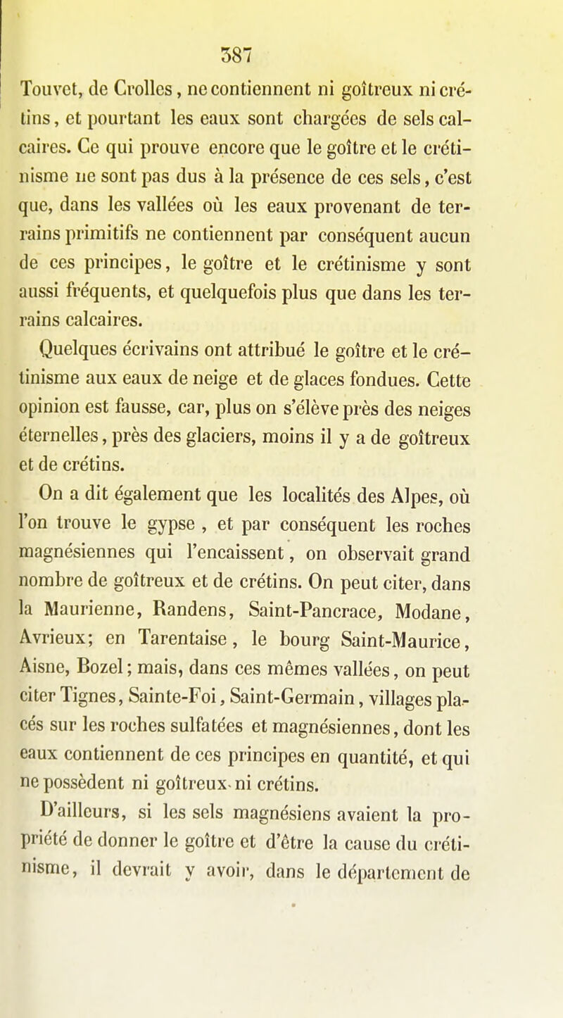 Touvet, de Crolles, ne contiennent ni goitreux ni cré- tins , et pourtant les eaux sont chargées de sels cal- caires. Ce qui prouve encore que le goitre et le créti- nisme ne sont pas dus à la présence de ces sels, c'est que, dans les vallées oii les eaux provenant de ter- rains primitifs ne contiennent par conséquent aucun de ces principes, le goitre et le crétinisme y sont aussi fréquents, et quelquefois plus que dans les ter- rains calcaires. Quelques écrivains ont attribué le goitre et le cré- tinisme aux eaux de neige et de glaces fondues. Cette opinion est fausse, car, plus on s'élève près des neiges éternelles, près des glaciers, moins il y a de goitreux et de crétins. On a dit également que les localités des Alpes, oiî l'on trouve le gypse , et par conséquent les roches magnésiennes qui l'encaissent, on observait grand nombre de goitreux et de crétins. On peut citer, dans la Maurienne, Randens, Saint-Pancrace, Modane, Avrieux; en Tarentaise, le bourg Saint-Maurice, Aisne, Bozel; mais, dans ces mêmes vallées, on peut citer Tignes, Sainte-Foi, Saint-Germain, villages pla- cés sur les roches sulfatées et magnésiennes, dont les eaux contiennent de ces principes en quantité, et qui ne possèdent ni goitreux-ni crétins. D'ailleurs, si les sels magnésiens avaient la pro- priété de donner le goitre et d'être la cause du créti- nisme, il devrait y avoir, dans le département de