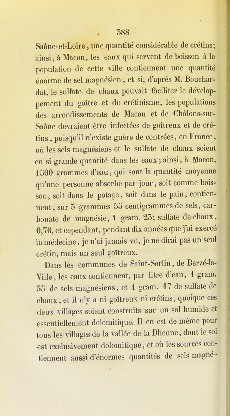 Saône-et-Loire, une quantité considérable de crétins; ainsi, à Maçon, les eaux qui servent de boisson à la population de cette \ille contiennent une quantité énorme de sel magnésien, et si, d'après M. Bouchar- dat, le sulfate de chaux pouvait faciliter le dévelop- pement du goitre et du crétinisme, les populations des arrondissements de Maçon et de Châlons-sur- Saône devraient être infectées de goitreux et de cré- tins , puisqu'il n'existe guère de contrées, en France, où les sels magnésiens et le sulfate de chaux soient en si grande quantité dans les eaux ; ainsi, à Maçon, 1500 grammes d'eau, qui sont la quantité moyenne qu'une personne absorbe par jour, soit comme bois- son, soit dans le potage, soit dans le pain, contien- nent, sur 5 grammes 55 centigrammes de sels, car- bonate de magnésie, 1 gram. 25; sulfate de chaux, 0,76, et cependant, pendant dix années que j'ai exercé la médecine, je n'ai jamais vu, je ne dirai pas un seul crétin, mais un seul goitreux. Dans lès communes de Saint-Sorlin, de Berzé-la- Yille, les eaux contiennent, par litre d'eau, 1 gram. 55 de sels magnésiens, et 1 gram. 17 de sulfate de chaux, et il n'y a ni goitreux ni crétins, quoique ces deux villages soient construits sur un sol humide et essentiellement dolomitique. Il en est de même pour tous les villages de la vallée de la Dheune, dont le sol est exclusivement dolomitique, et où les sources con- tiennent aussi d'énormes quantités de sels magné-
