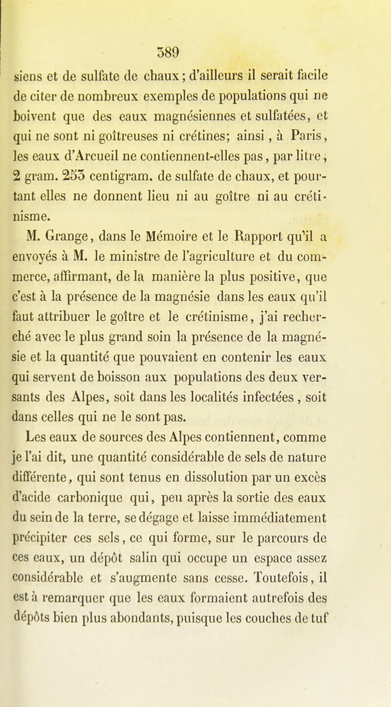 siens et de sulfate de chaux ; d'ailleurs il serait facile de citer de nombreux exemples de populations qui ne boivent que des eaux magnésiennes et sulfatées, et qui ne sont ni goitreuses ni crétines; ainsi, à Paris, les eaux d'Arcueil ne contiennent-elles pas, par liti e, 2 gram. 2S5 centigram. de sulfate de chaux, et pour- tant elles ne donnent lieu ni au goitre ni au créti- nisme. M. Grange, dans le Mémoire et le Rapport qu'il a envoyés à M. le ministre de l'agriculture et du com- merce, affirmant, de la manière la plus positive, que c'est à la présence de la magnésie dans les eaux qu'il faut attribuer le goitre et le crétinisme, j'ai recher- ché avec le plus grand soin la présence de la magné- sie et la quantité que pouvaient en contenir les eaux qui servent de boisson aux populations des deux ver- sants des Alpes, soit dans les localités infectées , soit dans celles qui ne le sont pas. Les eaux de sources des Alpes contiennent, comme je l'ai dit, une quantité considérable de sels de nature différente, qui sont tenus en dissolution par un excès d'acide carbonique qui, peu après la sortie des eaux du sein de la terre, se dégage et laisse immédiatement précipiter ces sels, ce qui forme, sur le parcours de ces eaux, un dépôt salin qui occupe un espace assez considérable et s'augmente sans cesse. Toutefois, il est à remarquer que les eaux formaient autrefois des dépôts bien plus abondants, puisque les couches de tuf