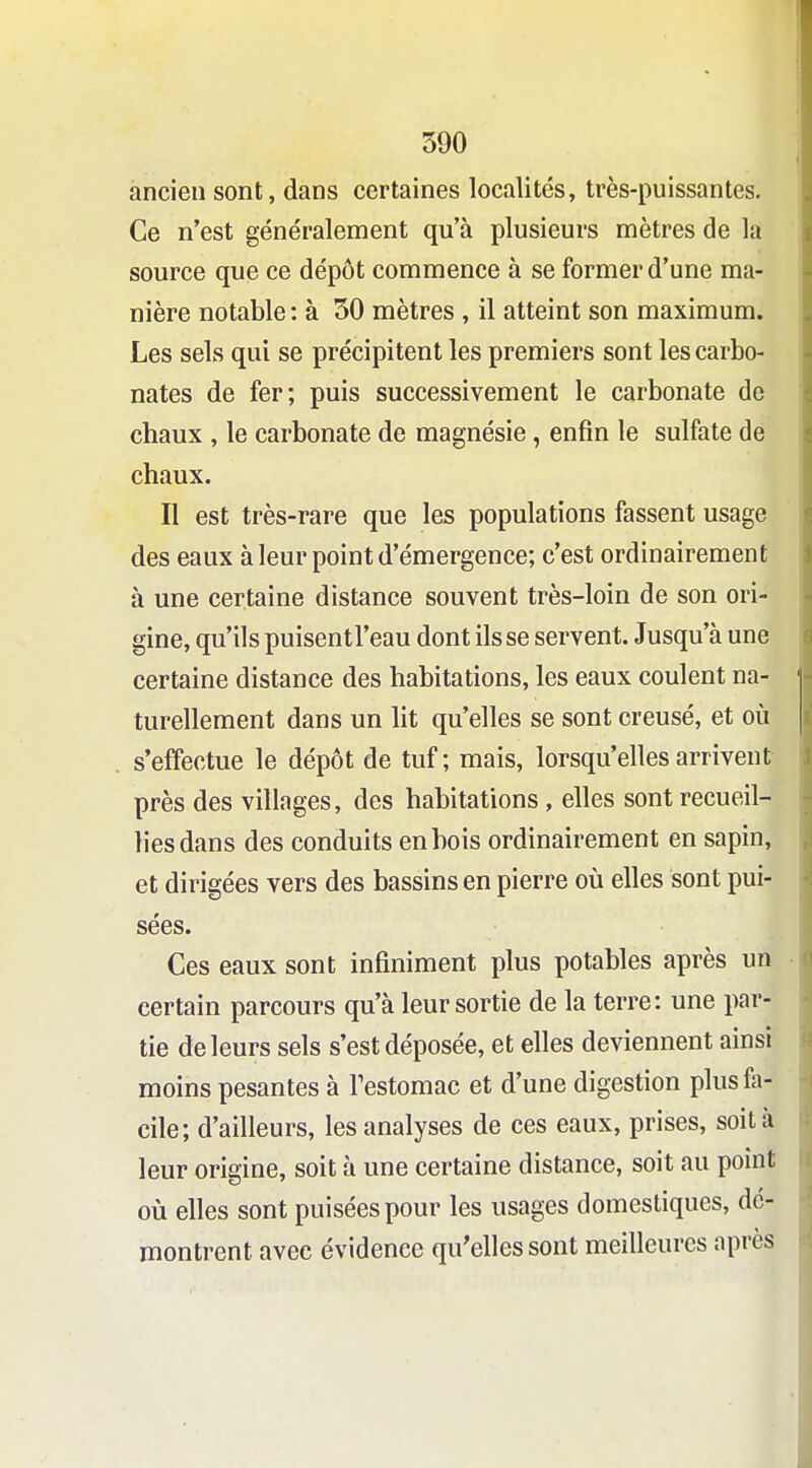 ancien sont, dans certaines localités, très-puissantes. Ce n'est généralement qu'à plusieurs mètres de la source que ce dépôt commence à se former d'une ma- nière notable : à 50 mètres , il atteint son maximum. Les sels qui se précipitent les premiers sont les carbo- nates de fer; puis successivement le carbonate de chaux , le carbonate de magnésie, enfin le sulfate de chaux. Il est très-rare que les populations fassent usage des eaux à leur point d'émergence; c'est ordinairement à une certaine distance souvent très-loin de son ori- gine, qu'ils puisentl'eau dont ils se servent. Jusqu'à une certaine distance des habitations, les eaux coulent na- turellement dans un lit qu'elles se sont creusé, et où s'effectue le dépôt de tuf; mais, lorsqu'elles arrivent près des villages, des habitations, elles sont recueil- lies dans des conduits en bois ordinairement en sapin, et dirigées vers des bassins en pierre où elles sont pui- sées. Ces eaux sont infiniment plus potables après un certain parcours qu'à leur sortie de la terre: une par- tie de leurs sels s'est déposée, et elles deviennent ainsi moins pesantes à Testomac et d'une digestion plus fa- cile; d'ailleurs, les analyses de ces eaux, prises, soit à leur origine, soit à une certaine distance, soit au point où elles sont puisées pour les usages domestiques, dé- montrent avec évidence qu'elles sont meilleures après