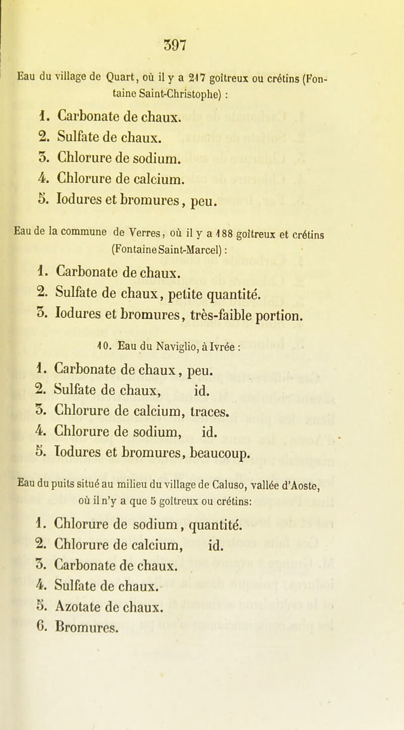 397 Eau du village de Quart, où il y a 217 goitreux ou crétins (Fon- taine Saint-Christophe) : 1. Carbonate de chaux. 2. Sulfate de chaux. 3. Chlorure de sodium. 4-. Chlorure de calcium. 5. lodures et bromures, peu. Eau de la commune de Verres, où il y a 188 goitreux et crétins (Fontaine Saint-Marcel) : 1. Carbonate de chaux. 2. Sulfate de chaux, petite quantité. 3. lodures et bromures, très-faible portion. 10. Eau du Naviglio, à Ivrée : 1. Carbonate de chaux, peu. 2. Sulfate de chaux, id. 5. Chlorure de calcium, traces. 4. Chlorure de sodium, id. 5. Todures et bromures, beaucoup. Eau du puits situé au milieu du village de Caluso, vallée d'Aoste, oij il n'y a que 5 goitreux ou crétins: 1. Chlorure de sodium, quantité. 2. Chlorure de calcium, id. 3. Carbonate de chaux. 4. Sulfate de chaux. 5. Azotate de chaux.