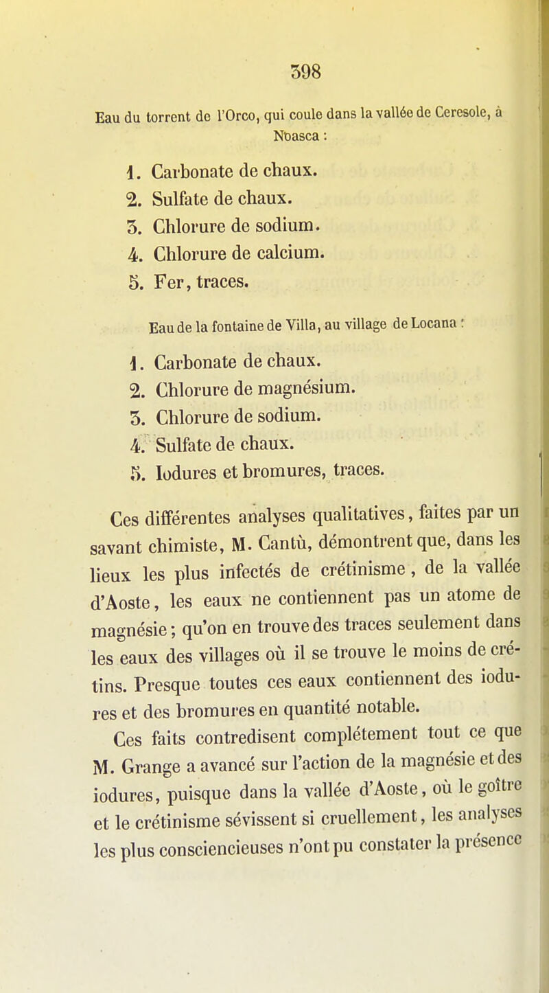 Eau du torrent de l'Orco, qui coule dans la vallée de Ceresole, à Noasca : 1. Carbonate de chaux. 2. Sulfate de chaux. 5. Chlorure de sodium. 4. Chlorure de calcium. 5. Fer, traces. Eau de la fontaine de Villa, au village de Locana : \. Carbonate de chaux. 2. Chlorure de magnésium. 5. Chlorure de sodium. 4. Sulfate de chaux. 5. lodures et bromures, traces. Ces différentes analyses qualitatives, faites par un savant chimiste, M. Cantù, démontrent que, dans les lieux les plus infectés de crétinisme, de la vallée d'Aoste, les eaux ne contiennent pas un atome de magnésie; qu'on en trouve des traces seulement dans les eaux des villages où il se trouve le moins de cré- tins. Presque toutes ces eaux contiennent des iodu- res et des bromures en quantité notable. Ces faits contredisent complètement tout ce que M. Grange a avancé sur l'action de la magnésie et des lodures, puisque dans la vallée d'Aoste, où le goitre et le crétinisme sévissent si cruellement, les analyses les plus consciencieuses n'ont pu constater la présence