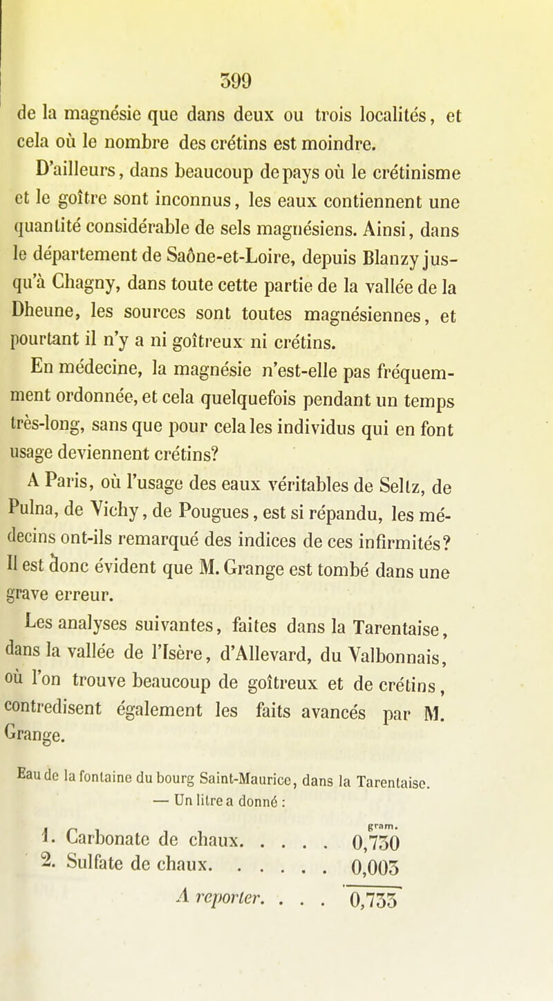 de la magnésie que dans deux ou trois localités, et cela où le nombre des crétins est moindre. D'ailleurs, dans beaucoup de pays où le crétinisme et le goitre sont inconnus, les eaux contiennent une quantité considérable de sels magnésiens. Ainsi, dans le département de Saône-et-Loire, depuis Blanzy jus- qu'à Chagny, dans toute cette partie de la vallée de la Dheune, les sources sont toutes magnésiennes, et pourtant il n'y a ni goitreux ni crétins. En médecine, la magnésie n'est-elle pas fréquem- ment ordonnée, et cela quelquefois pendant un temps très-long, sans que pour cela les individus qui en font usage deviennent crétins? A Paris, où l'usage des eaux véritables de Sellz, de Pulna, de Yichy, de Fougues, est si répandu, les mé- decins ont-ils remarqué des indices de ces infirmités? II est clone évident que M. Grange est tombé dans une grave erreur. Les analyses suivantes, faites dans la Tarentaise, dans la vallée de l'Isère, d'Allevard, du Valbonnais, où l'on trouve beaucoup de goitreux et de crétins, contredisent également les faits avancés par M. Grange. Eau de la fontaine du bourg Saint-Maurice, dans la Tarentaise. — Un litre a donné : 1. Larbonate de chaux 0,730 2. Sulfate de chaux 0,005