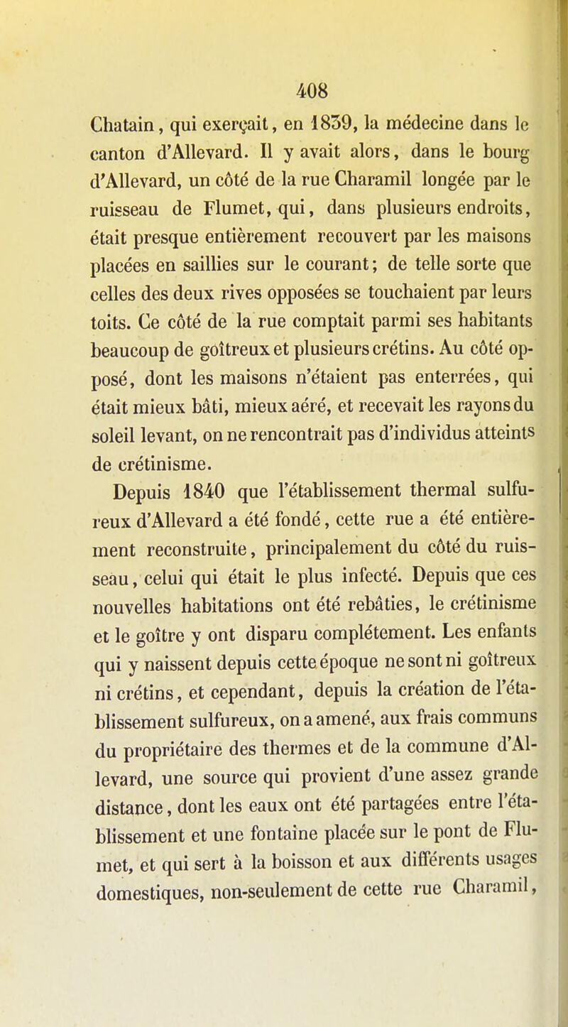 Châtain, qui exerçait, en 1839, la médecine dans le canton d'Allevard. Il y avait alors, dans le bourg d'AUevard, un côté de la rue Charamil longée par le ruisseau de Flumet, qui, dans plusieurs endroits, était presque entièrement recouvert par les maisons placées en saillies sur le courant ; de telle sorte que celles des deux rives opposées se touchaient par leurs toits. Ce côté de la rue comptait parmi ses habitants beaucoup de goitreux et plusieurs crétins. Au côté op- posé, dont les maisons n'étaient pas enterrées, qui était mieux bâti, mieux aéré, et recevait les rayons du soleil levant, on ne rencontrait pas d'individus atteints de crétinisme. Depuis 1840 que l'établissement thermal sulfu- reux d'Allevard a été fondé, cette rue a été entière- ment reconstruite, principalement du côté du ruis- seau , celui qui était le plus infecté. Depuis que ces nouvelles habitations ont été rebâties, le crétinisme et le goitre y ont disparu complètement. Les enfants qui y naissent depuis cette époque ne sont ni goitreux ni crétins, et cependant, depuis la création de l'éta- blissement sulfureux, on a amené, aux frais communs du propriétaire des thermes et de la commune d'Al- levard, une source qui provient d'une assez grande distance, dont les eaux ont été partagées entre l'éta- bUssement et une fontaine placée sur le pont de Flu- met, et qui sert à la boisson et aux différents usages domestiques, non-seulement de cette rue Charamil,