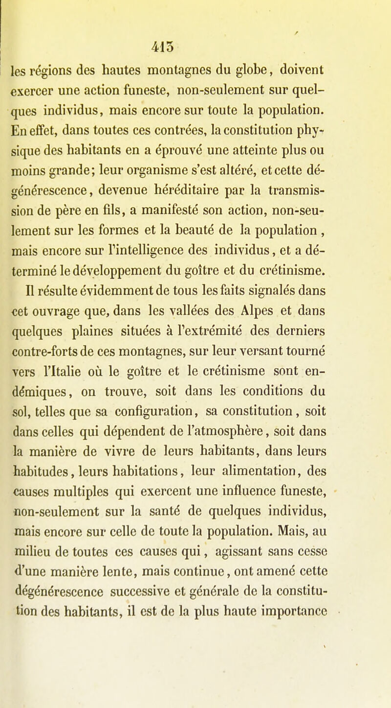 415 les régions des hautes montagnes du globe, doivent exercer une action funeste, non-seulement sur quel- ques individus, mais encore sur toute la population. En effet, dans toutes ces contrées, la constitution phy- sique des habitants en a éprouvé une atteinte plus ou moins grande; leur organisme s'est altéré, et cette dé- générescence, devenue héréditaire par la transmis- sion de père en fils, a manifesté son action, non-seu- lement sur les formes et la beauté de la population , mais encore sur Tintelligence des individus, et a dé- terminé le développement du goitre et du crétinisme. Il résulte évidemment de tous les faits signalés dans cet ouvrage que, dans les vallées des Alpes et dans quelques plaines situées à l'extrémité des derniers contre-forts de ces montagnes, sur leur versant tourné vers l'Italie où le goitre et le crétinisme sont en- démiques, on trouve, soit dans les conditions du sol, telles que sa configuration, sa constitution , soit dans celles qui dépendent de l'atmosphère, soit dans la manière de vivre de leurs habitants, dans leurs habitudes, leurs habitations, leur alimentation, des causes multiples qui exercent une influence funeste, non-seulement sur la santé de quelques individus, mais encore sur celle de toute la population. Mais, au milieu de toutes ces causes qui, agissant sans cesse d'une manière lente, mais continue, ont amené cette dégénérescence successive et générale de la constitu- tion des habitants, il est de la plus haute importance
