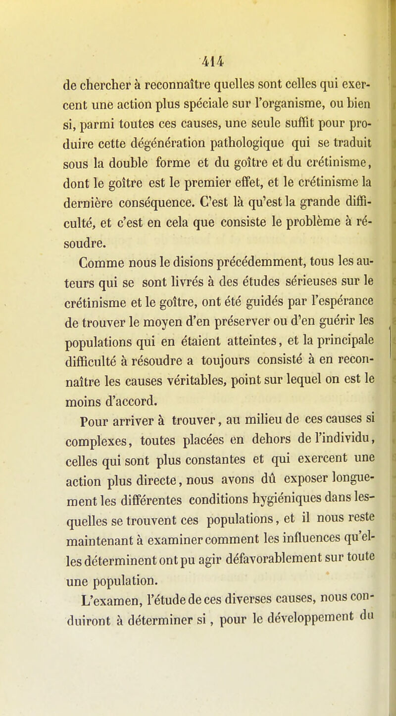 de chercher à reconnaître quelles sont celles qui exer- cent une action plus spéciale sur l'organisme, ou bien si, parmi toutes ces causes, une seule suffit pour pro- duire cette dégénération pathologique qui se traduit sous la double forme et du goitre et du crétinisme, dont le goitre est le premier effet, et le crétinisme la dernière conséquence. C'est là qu'est la grande diffi- culté, et c'est en cela que consiste le problème à ré- soudre. Comme nous le disions précédemment, tous les au- teurs qui se sont livrés à des études sérieuses sur le crétinisme et le goitre, ont été guidés par l'espérance de trouver le moyen d'en préserver ou d'en guérir les populations qui en étaient atteintes, et la principale difficulté à résoudre a toujours consisté à en recon- naître les causes véritables, point sur lequel on est le moins d'accord. Pour arriver à trouver, au milieu de ces causes si complexes, toutes placées en dehors de l'individu, celles qui sont plus constantes et qui exercent une action plus directe, nous avons dû exposer longue- ment les différentes conditions hygiéniques dans les- quelles se trouvent ces populations, et il nous reste maintenant à examiner comment les influences qu'el- les déterminent ont pu agir défavorablement sur toute une population. L'examen, l'étude de ces diverses causes, nous con- duiront à déterminer si, pour le développement du
