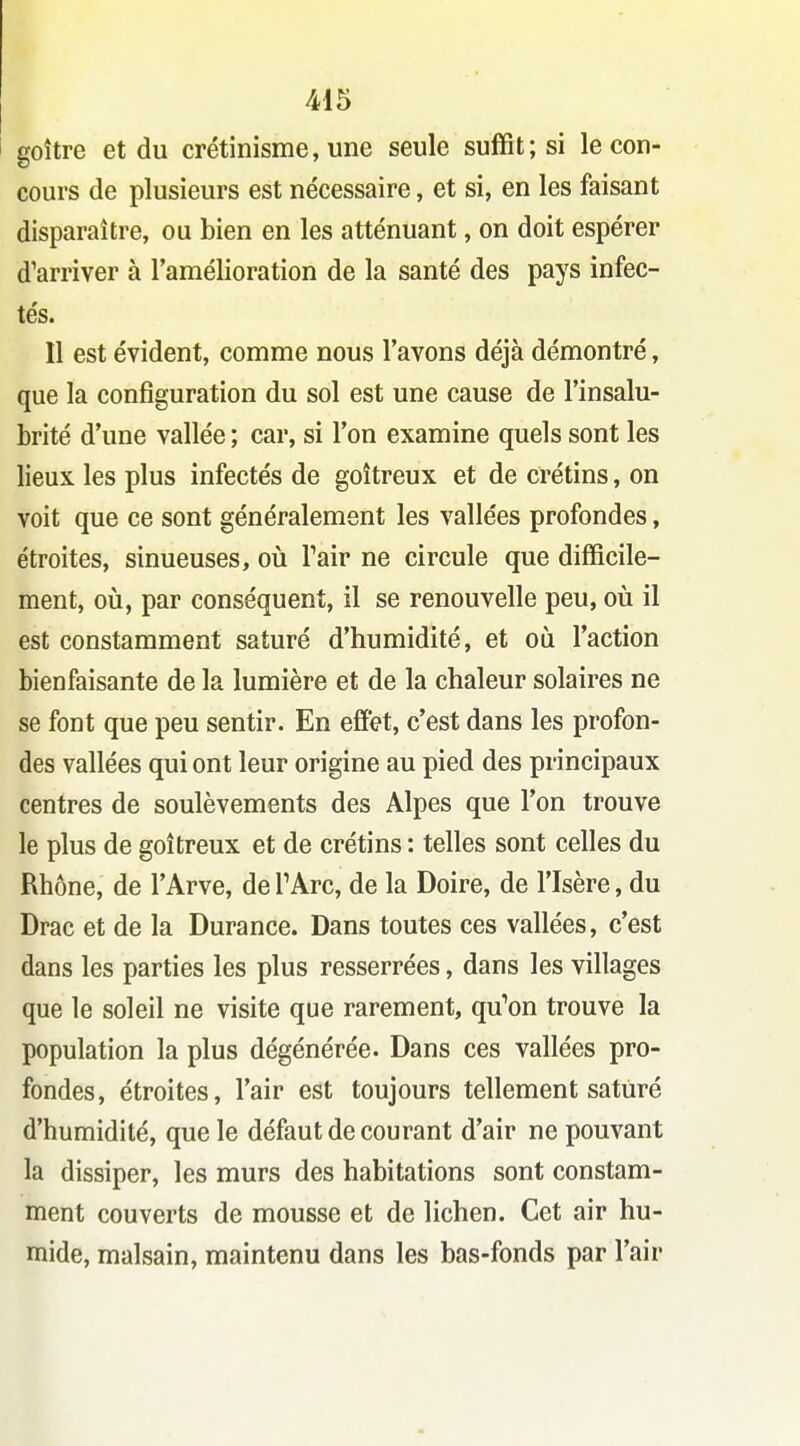 goitre et du crétinisme, une seule suffit; si le con- cours de plusieurs est nécessaire, et si, en les faisant disparaître, ou bien en les atténuant, on doit espérer d'arriver à l'amélioration de la santé des pays infec- tés. Il est évident, comme nous l'avons déjà démontré, que la configuration du sol est une cause de l'insalu- brité d'une vallée ; car, si l'on examine quels sont les lieux les plus infectés de goitreux et de crétins, on voit que ce sont généralement les vallées profondes, étroites, sinueuses, où Pair ne circule que difficile- ment, où, par conséquent, il se renouvelle peu, où il est constamment saturé d'humidité, et où l'action bienfaisante de la lumière et de la chaleur solaires ne se font que peu sentir. En effet, c'est dans les profon- des vallées qui ont leur origine au pied des principaux centres de soulèvements des Alpes que l'on trouve le plus de goitreux et de crétins : telles sont celles du Rhône, de l'Arve, de TArc, de la Doire, de l'Isère, du Drac et de la Durance. Dans toutes ces vallées, c'est dans les parties les plus resserrées, dans les villages que le soleil ne visite que rarement, qu'on trouve la population la plus dégénérée. Dans ces vallées pro- fondes, étroites, l'air est toujours tellement saturé d'humidité, que le défaut de courant d'air ne pouvant la dissiper, les murs des habitations sont constam- ment couverts de mousse et de lichen. Cet air hu- mide, malsain, maintenu dans les bas-fonds par l'air