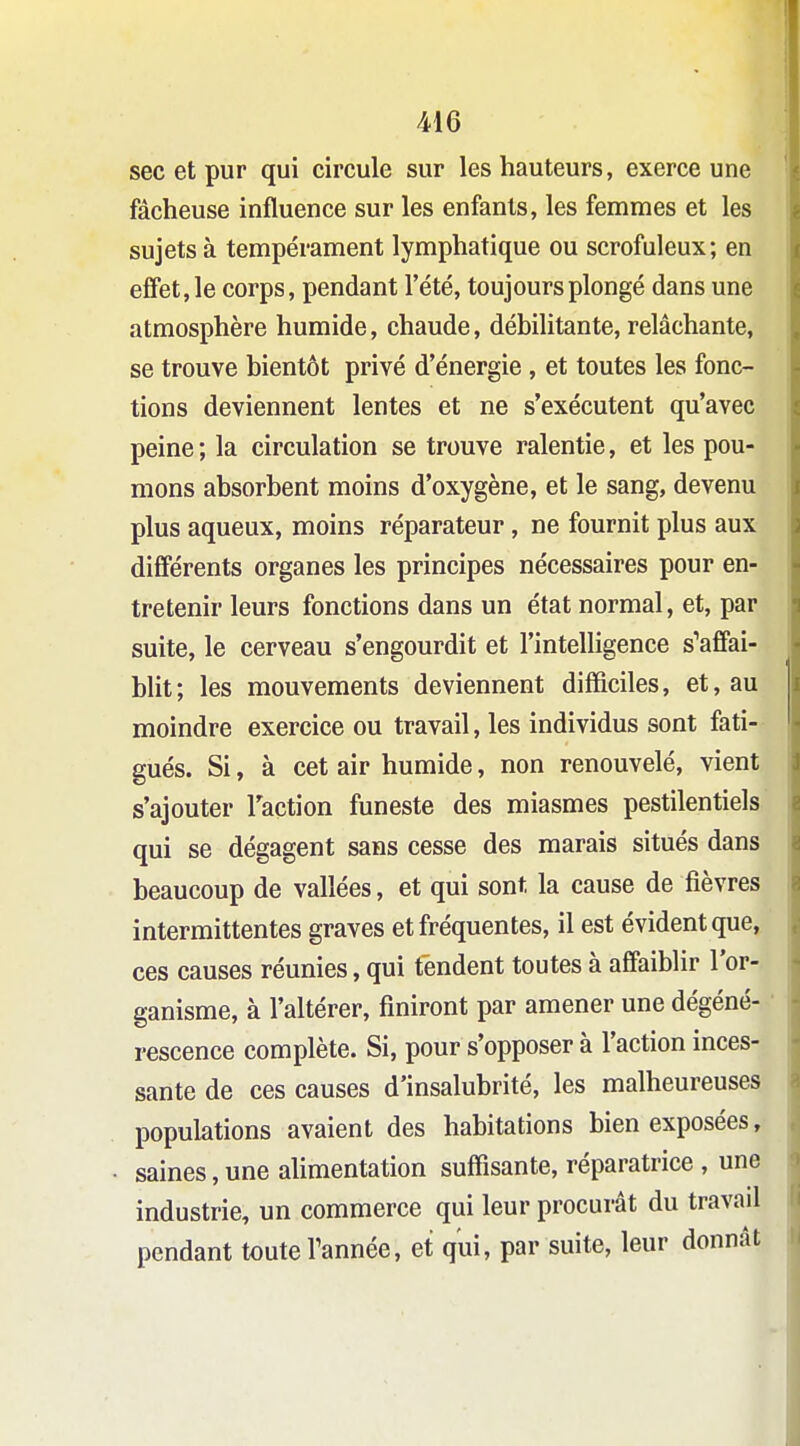 sec et pur qui circule sur les hauteurs, exerce une fâcheuse influence sur les enfants, les femmes et les sujets à tempérament lymphatique ou scrofuleux; en effet, le corps, pendant l'été, toujours plongé dans une atmosphère humide, chaude, débilitante, relâchante, se trouve bientôt privé d'énergie , et toutes les fonc- tions deviennent lentes et ne s'exécutent qu'avec peine; la circulation se trouve ralentie, et les pou- mons absorbent moins d'oxygène, et le sang, devenu plus aqueux, moins réparateur, ne fournit plus aux différents organes les principes nécessaires pour en- tretenir leurs fonctions dans un état normal, et, par suite, le cerveau s'engourdit et l'intelligence s'affai- blit; les mouvements deviennent difficiles, et, au moindre exercice ou travail, les individus sont fati- gués. Si, à cet air humide, non renouvelé, vient s'ajouter Taction funeste des miasmes pestilentiels qui se dégagent sans cesse des marais situés dans beaucoup de vallées, et qui sont la cause de fièvres intermittentes graves et fréquentes, il est évident que, ces causes réunies, qui tendent toutes à affaiblir l'or- ganisme, à l'altérer, finiront par amener une dégéné- rescence complète. Si, pour s'opposer à l'action inces- sante de ces causes d'insalubrité, les malheureuses populations avaient des habitations bien exposées, saines,une aUmentation suffisante, réparatrice , une industrie, un commerce qui leur procurât du travail pendant toute Tannée, et qui, par suite, leur donnât