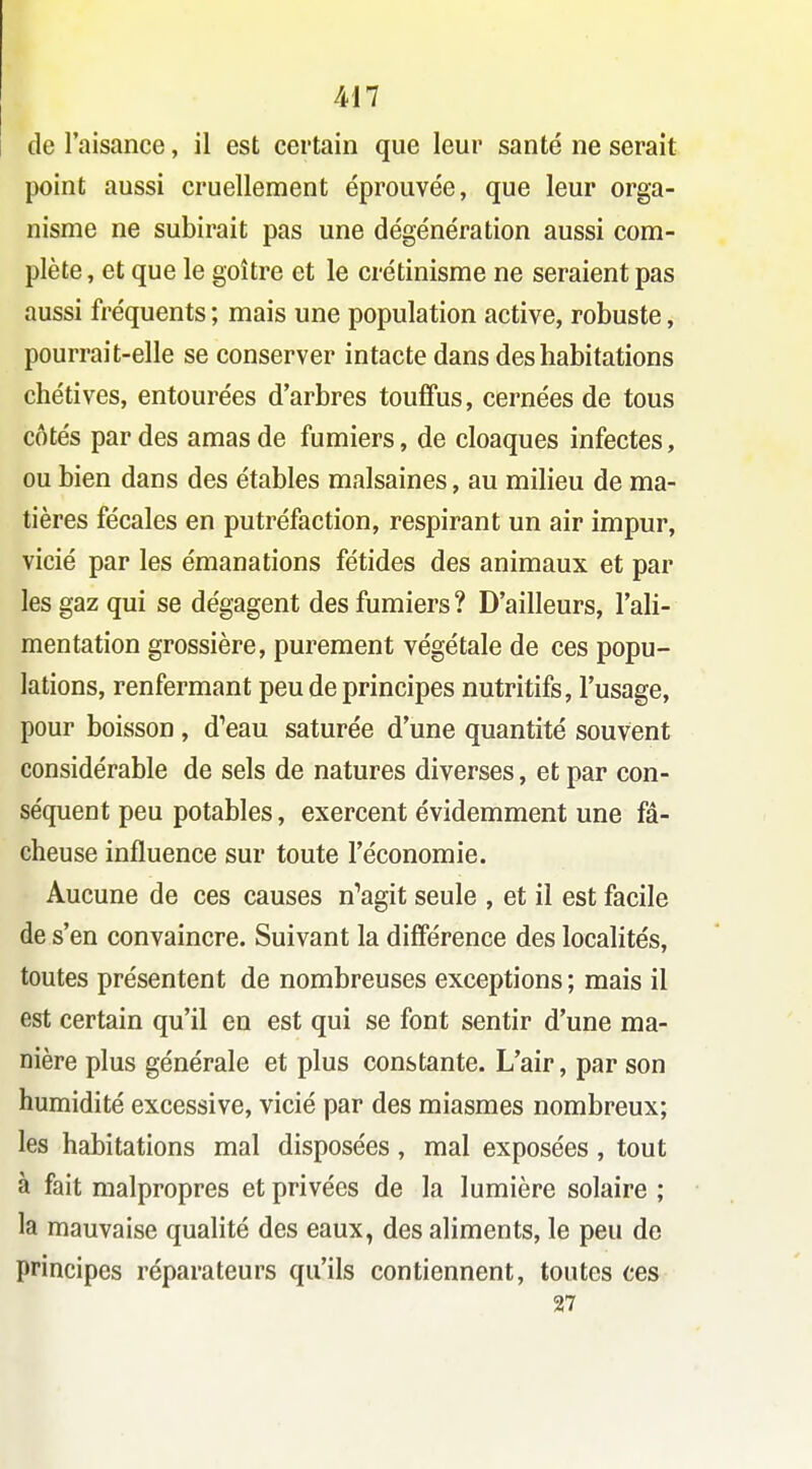 Ml de l'aisance, il est certain que leur santé ne serait point aussi cruellement éprouvée, que leur orga- nisme ne subirait pas une dégénération aussi com- plète , et que le goitre et le crétinisme ne seraient pas aussi fréquents ; mais une population active, robuste, pourrait-elle se conserver intacte dans des habitations chétives, entourées d'arbres touffus, cernées de tous côtés par des amas de fumiers, de cloaques infectes, ou bien dans des étables malsaines, au milieu de ma- tières fécales en putréfaction, respirant un air impur, vicié par les émanations fétides des animaux et par les gaz qui se dégagent des fumiers? D'ailleurs, l'ali- mentation grossière, purement végétale de ces popu- lations, renfermant peu de principes nutritifs, l'usage, pour boisson , d'eau saturée d'une quantité souvent considérable de sels de natures diverses, et par con- séquent peu potables, exercent évidemment une fâ- cheuse influence sur toute l'économie. Aucune de ces causes n'agit seule , et il est facile de s'en convaincre. Suivant la différence des localités, toutes présentent de nombreuses exceptions ; mais il est certain qu'il en est qui se font sentir d'une ma- nière plus générale et plus constante. L'air, par son humidité excessive, vicié par des miasmes nombreux; les habitations mal disposées, mal exposées , tout à fait malpropres et privées de la lumière solaire ; la mauvaise qualité des eaux, des aliments, le peu de principes réparateurs qu'ils contiennent, toutes ces 27