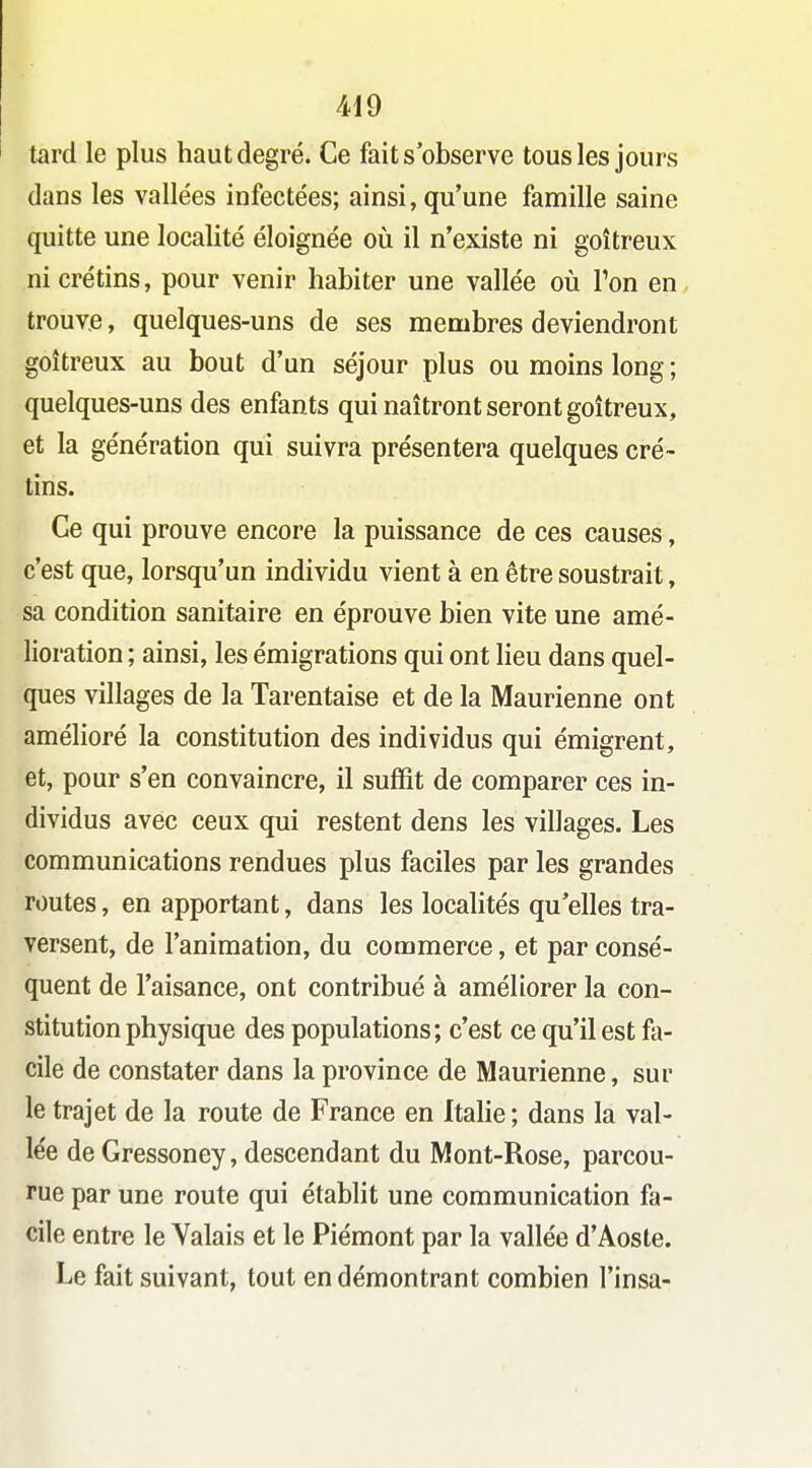 tard le plus haut degré. Ce fait s'observe tous les jours dans les vallées infectées; ainsi, qu'une famille saine quitte une localité éloignée où il n'existe ni goitreux ni crétins, pour venir habiter une vallée oîi Ton en trouve, quelques-uns de ses membres deviendront goitreux au bout d'un séjour plus ou moins long ; quelques-uns des enfants qui naîtront seront goitreux, et la génération qui suivra présentera quelques cré- tins. Ce qui prouve encore la puissance de ces causes, c'est que, lorsqu'un individu vient à en être soustrait, sa condition sanitaire en éprouve bien vite une amé- lioration ; ainsi, les émigrations qui ont lieu dans quel- ques villages de la Tarentaise et de la Maurienne ont amélioré la constitution des individus qui émigrent, et, pour s'en convaincre, il suffit de comparer ces in- dividus avec ceux qui restent dens les villages. Les communications rendues plus faciles par les grandes routes, en apportant, dans les localités qu'elles tra- versent, de l'animation, du commerce, et par consé- quent de l'aisance, ont contribué à améliorer la con- stitution physique des populations; c'est ce qu'il est fa- cile de constater dans la province de Maurienne, sur le trajet de la route de France en Itahe; dans la val- lée de Gressoney, descendant du Mont-Rose, parcou- rue par une route qui établit une communication fa- cile entre le Valais et le Piémont par la vallée d'Aoste. Le fait suivant, tout en démontrant combien l'insa-
