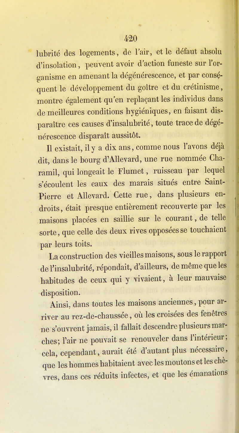 lubrité des logements, de l'air, et le défaut absolu d'insolation, peuvent avoir d'action funeste sur l'or- ganisme en amenant la dégénérescence, et par consé- quent le développement du goitre et du crétinisme, montre également qu'en replaçant les individus dans de meilleures conditions hygiéniques, en faisant dis- paraître ces causes d'insalubrité, toute trace de dégé- nérescence disparaît aussitôt. Il existait, il y a dix ans, comme nous l'avons déjà dit, dans le bourg d'Allevard, une rue nommée Gha- ramil, qui longeait le Fluraet, ruisseau par lequel s'écoulent les eaux des marais situés entre Saint- Pierre et Allevard. Cette rue, dans plusieurs en- droits, était presque entièrement recouverte par les maisons placées en saillie sur le courant, de telle sorte, que celle des deux rives opposées se touchaient par leurs toits. La construction des vieilles maisons, sous le rapport de l'insalubrité, répondait, d'ailleurs, de même que les habitudes de ceux qui y vivaient, à leur mauvaise disposition. Ainsi, dans toutes les maisons anciennes, pour ar- river au rez-de-chaussée, où les croisées des fenêtres ne s'ouvrent jamais, il fallait descendre plusieurs mar- ches; Tair ne pouvait se renouveler dans l'intérieur; cela, cependant, aurait été d'autant plus nécessaire, que les hommes habitaient avec les moutons et les chè- vres, dans ces réduits infectes, et que les émanations