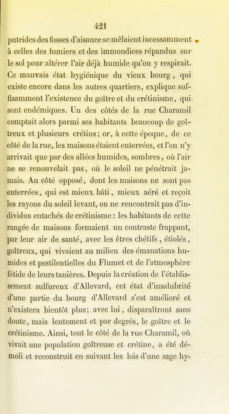 putrides des fosses d'aisance se mêlaient incessamment » à celles des fumiers et des immondices répandus sur le sol pour altérer l'air déjà humide qu'on y respirait. Ce mauvais état hygiénique du vieux bourg, qui existe encore dans les autres quartiers, explique suf- fisamment l'existence du goitre et du crétinisme, qui sont endémiques. Un des côtés de la rue Charamil comptait alors parmi ses habitants beaucoup de goi- treux et plusieurs crétins; or, à cette époque, de ce côté de la rue, les maisons étaient enterrées, et l'on n'y arrivait que par des allées humides, sombres, oîi l'air ne se renouvelait pas, oii le soleil ne pénétrait ja- mais. Au côté opposé, dont les maisons ne sont pas enterrées, qui est mieux bâti, mieux aéré et reçoit les rayons du soleil levant, on ne rencontrait pas d'in- dividus entachés de crétinisme : les habitants de cette rangée de maisons formaient un contraste frappant, par leur air de santé, avec les êtres chétifs, étiolés, goitreux, qui vivaient au milieu des émanations hu- mides et pestilentielles du Flumet et de l'atmosphère fétide de leurs tanières. Depuis la création de l'établis- sement sulfureux d'Allevard, cet état d'insalubrité d'une partie du bourg d'Allevard s'est amélioré et n'existera bientôt plus; avec lui, disparaîtront sans doute, mais lentement et par degrés, le goitre et le crétinisme. Ainsi, tout le côté de la rue Charamil, où vivait une population goitreuse et crétine, a été dé- moli et reconstruit en suivant les lois d'une sage hy-