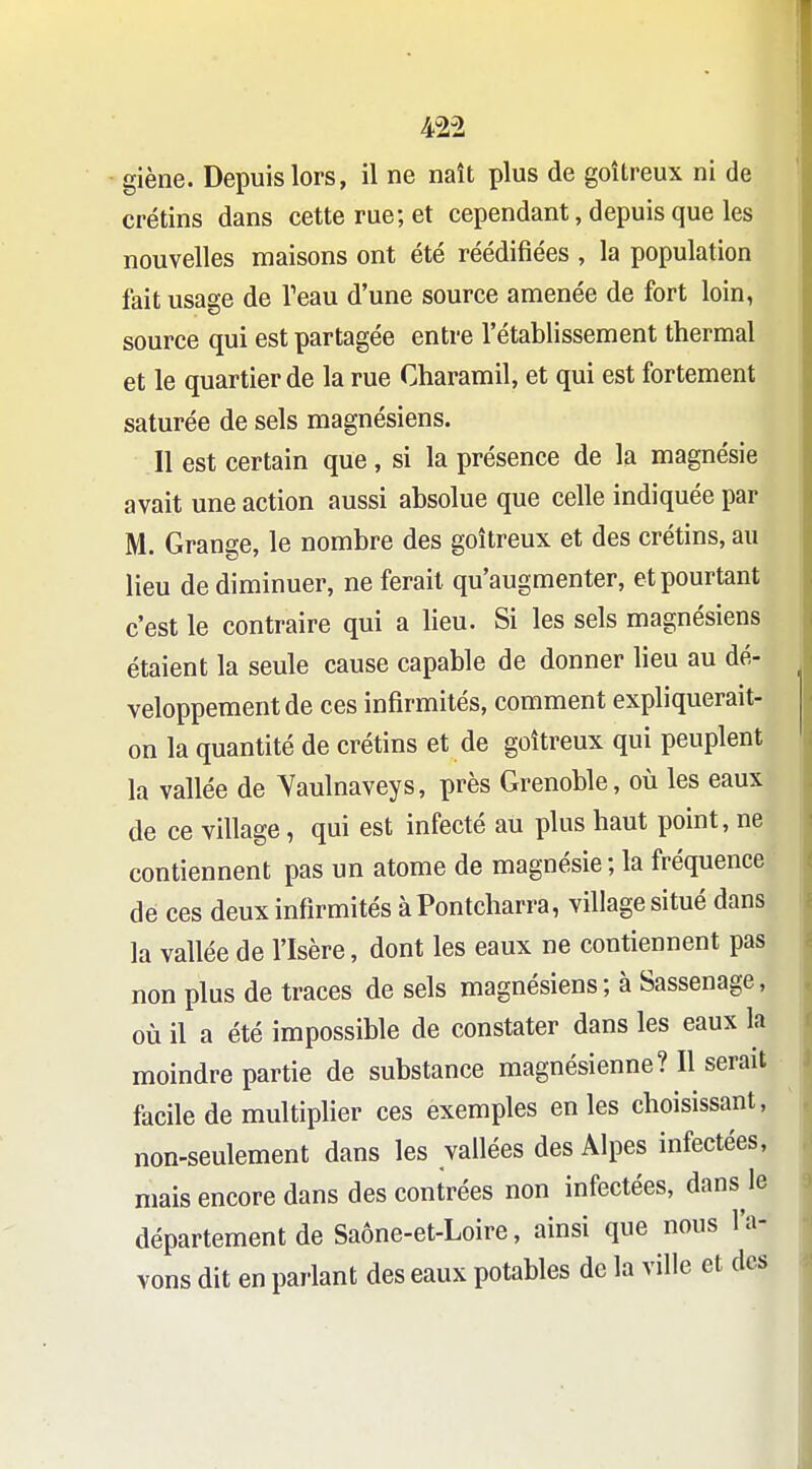 giène. Depuis lors, il ne naît plus de goitreux ni de crétins dans cette rue; et cependant, depuis que les nouvelles maisons ont été réédifiées , la population fait usage de Teau d'une source amenée de fort loin, source qui est partagée entre l'établissement thermal et le quartier de la rue Charamil, et qui est fortement saturée de sels magnésiens. Il est certain que, si la présence de la magnésie avait une action aussi absolue que celle indiquée par M. Grange, le nombre des goitreux et des crétins, au lieu de diminuer, ne ferait qu'augmenter, et pourtant c'est le contraire qui a lieu. Si les sels magnésiens étaient la seule cause capable de donner lieu au dé- veloppement de ces infirmités, comment expliquerait- on la quantité de crétins et de goitreux qui peuplent la vallée de Yaulnaveys, près Grenoble, où les eaux de ce village, qui est infecté au plus haut point, ne contiennent pas un atome de magnésie; la fréquence de ces deux infirmités à Pontcharra, village situé dans la vallée de l'Isère, dont les eaux ne contiennent pas non plus de traces de sels magnésiens; à Sassenage, où il a été impossible de constater dans les eaux la moindre partie de substance magnésienne? Il serait facile de multiplier ces exemples en les choisissant, non-seulement dans les vallées des Alpes infectées, mais encore dans des contrées non infectées, dans le département de Saône-et-Loire, ainsi que nous l'a- vons dit en parlant des eaux potables de la ville et des