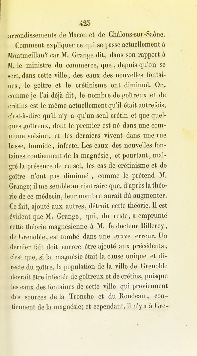 425 arrondissements de Maçon et de Châlons-sur-Saône. Comment expliquer ce qui se passe actuellement à Montmeillan? car M. Grange dit, dans son rapport à M. le ministre du commerce, que , depuis qu'on se sert, dans cette ville, des eaux des nouvelles fontai- nes, le goitre et le crétinisme ont diminué. Or, comme je l'ai déjà dit, le nombre de goitreux et de crétins est le même actuellement qu'il était autrefois, c'est-à-dire qu'il n'y a qu'un seul crétin et que quel- ques goitreux, dont le premier est né dans une com- mune voisine, et les derniers vivent dans une rue basse, humide, infecte. Les eaux des nouvelles fon- taines contiennent de la magnésie, et pourtant, mal- gré la présence de ce sel, les cas de crétinisme et de goitre n'ont pas diminué , comme le prétend M. Grange; il me semble au contraire que, d'après la théo- rie de ce médecin, leur nombre aurait dû augmenter. Ce fait, ajouté aux autres, détruit cette théorie. 11 est évident que M. Grange, qui, du reste, a emprunté cette théorie magnésienne à M. le docteur Billerey, de Grenoble, est tombé dans une grave erreur. Un dernier fait doit encore être ajouté aux précédents ; c'est que, si la magnésie était la cause unique et di- recte du goitre, la population de la ville de Grenoble devrait être infectée de goitreux et de crétins, puisque les eaux des fontaines de cette ville qui proviennent des sources de la Tronche et du Rondeau, con- tiennent de la magnésie; et cependant, il n'y a à Gre-