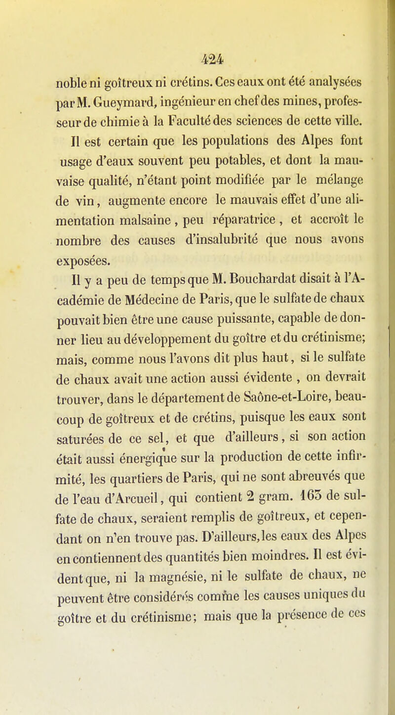 noble ni goitreux ni crétins. Ces eaux ont été analysées par M. Gueymard, ingénieur en chef des mines, profes- seur de chimie à la Faculté des sciences de cette ville. Il est certain que les populations des Alpes font usage d'eaux souvent peu potables, et dont la mau- vaise qualité, n'étant point modifiée par le mélange de vin, augmente encore le mauvais effet d'une ali- mentation malsaine , peu réparatrice , et accroît le nombre des causes d'insalubrité que nous avons exposées. Il y a peu de temps que M. Bouchardat disait à l'A- cadémie de Médecine de Paris, que le sulfate de chaux pouvait bien être une cause puissante, capable de don- ner lieu au développement du goitre et du crétinisme; mais, comme nous l'avons dit plus haut, si le sulfate de chaux avait une action aussi évidente , on devrait trouver, dans le département de Saône-et-Loire, beau- coup de goitreux et de crétins, puisque les eaux sont saturées de ce sel, et que d'ailleurs, si son action était aussi énergique sur la production de cette infir- mité, les quartiers de Paris, qui ne sont abreuvés que de l'eau d'Arcueil, qui contient 2 gram. 165 de sul- fate de chaux, seraient remplis de goitreux, et cepen- dant on n'en trouve pas. D'ailleurs,les eaux des Alpes en contiennent des quantités bien moindres. Il est évi- dent que, ni la magnésie, ni le sulfate de chaux, ne peuvent être considérés comfne les causes uniques du goitre et du crétinisme; mais que la présence de ces