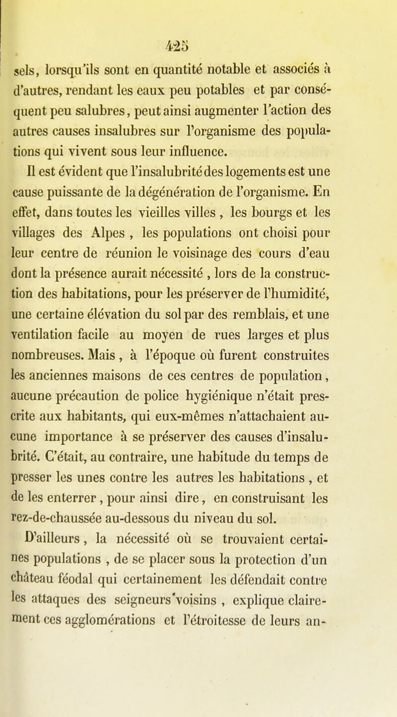 4-25 sels, lorsqu'ils sont en quantité notable et associés à d'autres, rendant les eaux peu potables et par consé- quent peu salubres, peut ainsi augmenter l'action des autres causes insalubres sur Torganisme des popula- tions qui vivent sous leur influence. Il est évident que l'insalubrité des logements est une cause puissante de la dégénération de l'organisme. En effet, dans toutes les vieilles villes , les bourgs et les villages des Alpes , les populations ont choisi pour leur centre de réunion le voisinage des cours d'eau dont la présence aurait nécessité , lors de la construc- tion des habitations, pour les préserver de Thumidité, une certaine élévation du sol par des remblais, et une ventilation facile au moyen de rues larges et plus nombreuses. Mais, à l'époque où furent construites les anciennes maisons de ces centres de population, aucune précaution de police hygiénique n'était pres- crite aux habitants, qui eux-mêmes n'attachaient au- cune importance à se préserver des causes d'insalu- brité. C'était, au contraire, une habitude du temps de presser les unes contre les autres les habitations , et de les enterrer, pour ainsi dire, en construisant les rez-de-chaussée au-dessous du niveau du sol. D'ailleurs, la nécessité où se trouvaient certai- nes populations , de se placer sous la protection d'un château féodal qui certainement les défendait contre les attaques des seigneurs'voisins , explique claire- ment ces agglomérations et Tétroitesse de leurs an-