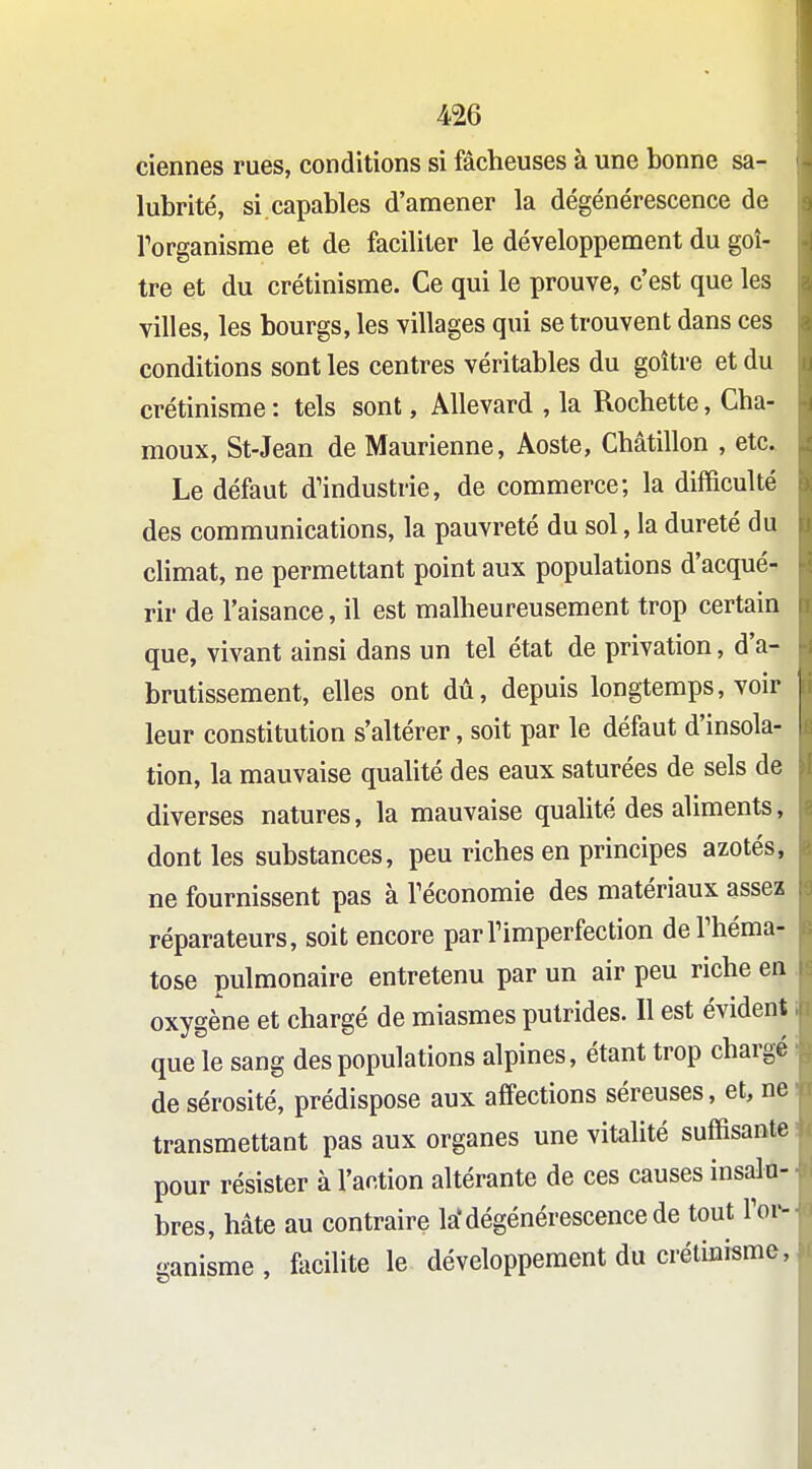 ciennes rues, conditions si fâcheuses à une bonne sa- lubrité, si capables d'amener la dégénérescence de rorganisme et de faciliter le développement du goi- tre et du crétinisme. Ce qui le prouve, c'est que les villes, les bourgs, les villages qui se trouvent dans ces conditions sont les centres véritables du goitre et du crétinisme : tels sont, AUevard , la Rochette, Cha- moux, St-Jean de Maurienne, Aoste, Châtillon , etc. Le défaut d'industrie, de commerce; la difficulté des communications, la pauvreté du sol, la dureté du climat, ne permettant point aux populations d'acqué- rir de l'aisance, il est malheureusement trop certain que, vivant ainsi dans un tel état de privation, d'a- brutissement, elles ont dû, depuis longtemps, voir leur constitution s'altérer, soit par le défaut d'insola- tion, la mauvaise quahté des eaux saturées de sels de diverses natures, la mauvaise qualité des aliments, dont les substances, peu riches en principes azotés, ne fournissent pas à Téconomie des matériaux assez réparateurs, soit encore parTimperfection deThéma- tose pulmonaire entretenu par un air peu riche en oxygène et chargé de miasmes putrides. 11 est évident que le sang des populations alpines, étant trop chargé de sérosité, prédispose aux affections séreuses, et, ne transmettant pas aux organes une vitalité suffisante pour résister à l'action altérante de ces causes insalu- bres, hâte au contraire la'dégénérescence de tout l'or- ganisme , focilite le développement du crétinisme.