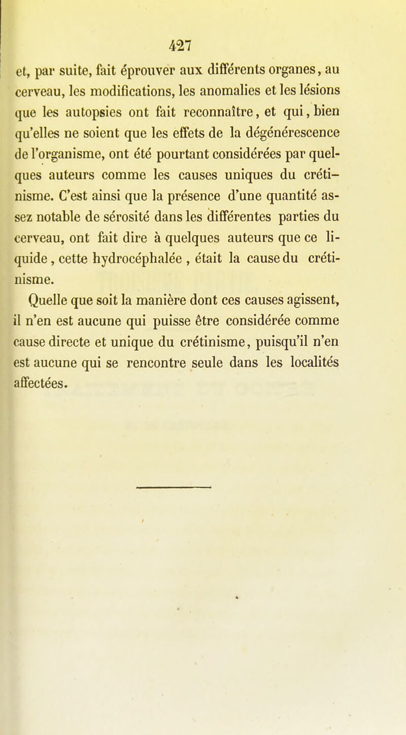 et, par suite, fait éprouver aux différents organes, au cerveau, les modifications, les anomalies et les lésions que les autopsies ont fait reconnaître, et qui, bien qu'elles ne soient que les effets de la dégénérescence de l'organisme, ont été pourtant considérées par quel- ques auteurs comme les causes uniques du créti- nisme. C'est ainsi que la présence d'une quantité as- sez notable de sérosité dans les différentes parties du cerveau, ont fait dire à quelques auteurs que ce li- quide , cette hydrocéphalée , était la cause du créti- nisme. Quelle que soit la manière dont ces causes agissent, il n'en est aucune qui puisse être considérée comme cause directe et unique du crétinisme, puisqu'il n'en est aucune qui se rencontre seule dans les localités affectées.