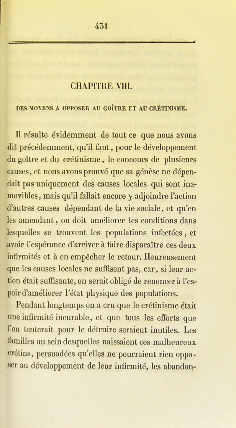 CHAPITRE VIII. DES MOYENS A OPPOSER AU GOITRE ET AU CRÉTINISME. Il résulte évidemment de tout ce que nous avons dit précédemment, qu'il faut, pour le développement du goitre et du crétinisme, le concours de plusieurs causes, et nous avons prouvé que sa génèse ne dépen- dait pas uniquement des causes locales qui sont ina- movibles, mais qu'il fallait encore y adjoindre l'action d'autres causes dépendant de la vie sociale, et qu'en les amendant, on doit améliorer les conditions dans lesquelles se trouvent les populations infectées, et avoir l'espérance d'arriver à faire disparaître ces deux infirmités et à en empêcher le retour. Heureusement que les causes locales ne suffisent pas, car, si leur ac- tion était suffisante, on serait obligé de renoncer à l'es- poir d'améliorer l'état physique des populations. Pendant longtemps on.a cru que le crétinisme était une infirmité incurable, et que tous les efibrts que l'on tenterait pour le détruire seraient inutiles. Les familles au sein desquelles naissaient ces malheureux crétins, persuadées qu'elles ne pourraient rien oppo- ser au développement de leur infirmité, les abandon-