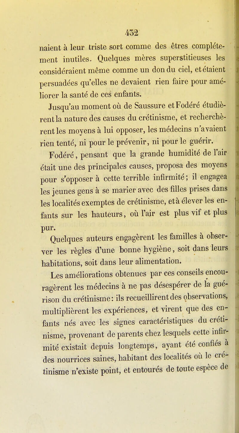 naient à leur triste sort comme des êtres complète- ment inutiles. Quelques mères superstitieuses les considéraient même comme un don du ciel, et étaient persuadées qu'elles ne devaient rien faire pour amé- liorer la santé de ces enfants. Jusqu'au moment où de Saussure etFodéré étudiè- rent la nature des causes du crétinisme, et recherchè- rent les moyens à lui opposer, les médecins n'avaient rien tenté, ni pour le prévenir, ni pour le guérir. Fodéré, pensant que la grande humidité de l'air était une des principales causes, proposa des moyens pour s'opposer à cette terrible infirmité; il engagea les jeunes gens à se marier avec des filles prises dans les localités exemptes de crétinisme, et à élever les en- fants sur les hauteurs, où Tair est plus vif et plus pur. Quelques auteurs engagèrent les familles à obser- ver les règles d'une bonne hygiène, soit dans leurs habitations, soit dans leur alimentation. Les améliorations obtenues par ces conseils encou- ragèrent les médecins à ne pas désespérer de la gué- rison du crétinisme: ils recueilHrentdes observations, multiplièrent les expériences, et virent que des en- fants nés avec les signes caractéristiques du créti- nisme, provenant de parents chez lesquels cette infir- mité existait depuis longtemps, ayant été confiés à des nourrices saines, habitant des localités où le cré- tinisme n'existe point, et entourés de toute espèce de