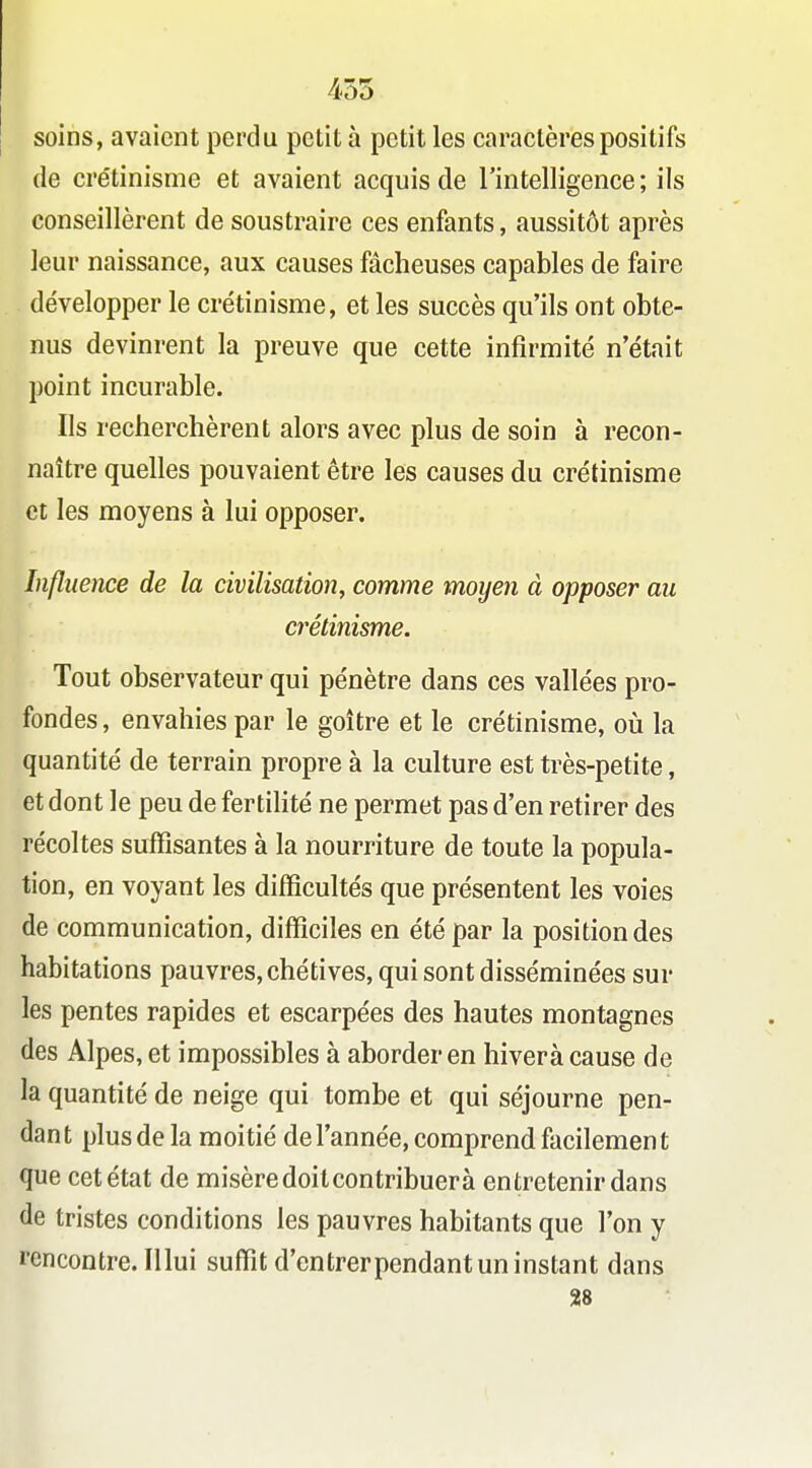 455 soins, avaient perdu petit à petit les caractères positifs de crétinisme et avaient acquis de l'intelligence; ils conseillèrent de soustraire ces enfants, aussitôt après leur naissance, aux causes fâcheuses capables de faire développer le crétinisme, et les succès qu'ils ont obte- nus devinrent la preuve que cette infirmité n'était point incurable. Ils recherchèrent alors avec plus de soin à recon- naître quelles pouvaient être les causes du crétinisme et les moyens à lui opposer. Influence de la civilisation, comme moyen à opposer au crétinisme. Tout observateur qui pénètre dans ces vallées pro- fondes , envahies par le goitre et le crétinisme, oii la quantité de terrain propre à la culture est très-petite, et dont le peu de fertilité ne permet pas d'en retirer des récoltes suffisantes à la nourriture de toute la popula- tion, en voyant les difficultés que présentent les voies de communication, difficiles en été par la position des habitations pauvres, chétives, qui sont disséminées sur les pentes rapides et escarpées des hautes montagnes des Alpes, et impossibles à aborder en hiverà cause de la quantité de neige qui tombe et qui séjourne pen- dant plus de la moitié de l'année, comprend facilement que cet état de misère doitcontribuerà entretenir dans de tristes conditions les pauvres habitants que l'on y l'encontre. Illui suffit d'entrer pendant un instant dans 28