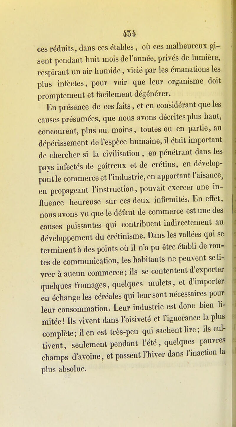 ces réduits, dans ces étables, où ces malheureux gi- sent pendant huit mois de l'année, privés de lumière, respirant un air humide, vicié par les émanations les plus infectes, pour voir que leur organisme doit promptement et facilement dégénérer. En présence de ces faits, et en considérant que les causes présumées, que nous avons décrites plus haut, concourent, plus ou. moins, toutes ou en partie, au dépérissement de Tespèce humaine, il était important de chercher si la civiUsation , en pénétrant dans les pays infectés de goitreux et de crétins, en dévelop- pant le commerce et l'industrie, en apportant l'aisance, en propageant l'instruction, pouvait exercer une in- fluence heureuse sur ces deux infirmités. En effet, nous avons vu que le défaut de commerce est une des causes puissantes qui contribuent indirectement au développement du crétinisme. Dans les vallées qui se terminent à des points où il n'a pu être établi de rou- tes de communication, les habitants ne peuvent seh- vrer à aucun commerce ; ils se contentent d'exporter quelques fromages, quelques mulets, et d'importer, en échange les céréales qui leur sont nécessaires pour leur consommation. Leur industrie est donc bien li- mitée! Ils vivent dans l'oisiveté et Tignorance la plus complète; il en est très-peu qui sachent lire ; ils cul- tivent, seulement pendant l'été , quelques pauvres champs d'avoine, et passent l'hiver dans l'inaction la plus absolue.