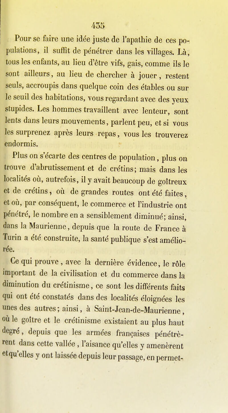 Pour se faire une idée juste de l'apathie de ces po- pulations, il suffit de pénétrer dans les villages. Là, tous les enfants, au lieu d'être vifs, gais, comme ils le sont ailleurs, au lieu de chercher à jouer, restent seuls, accroupis dans quelque coin des étables ou sur le seuil des habitations, vous regardant avec des yeux stupides. Les hommes travaillent avec lenteur, sont lents dans leurs mouvements, parlent peu, et si vous les surprenez après leurs repas, vous les trouverez endormis. Plus on s'écarte des centres de population, plus on trouve d'abrutissement et de crétins; mais dans les localités où, autrefois, il y avait beaucoup de goitreux et de crétins, où de grandes routes ont été faites, et où, par conséquent, le commerce et l'industrie ont pénétré, le nombre en a sensiblement diminué; ainsi, dans la Maurienne, depuis que la route de France à Turin a été construite, la santé publique s'est amélio- rée. Ce qui prouve, avec la dernière évidence, le rôle important de la civihsation et du commerce dans la diminution du crétinisme, ce sont les différents faits qui ont été constatés dans des localités éloignées les unes des autres ; ainsi, à Saint-Jean-de-Maurienne, où le goitre et le crétinisme existaient au plus haut degré, depuis que les armées françaises pénétrè- rent dans cette vallée, l'aisance qu'elles y amenèrent etqu'elles y ont laissée depuis leur passage, en permet-