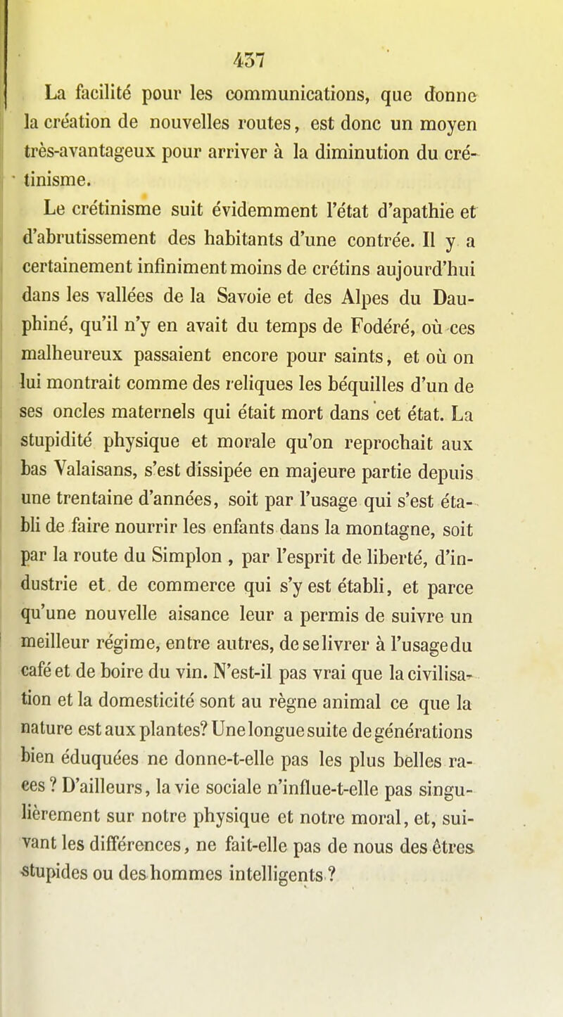 La facilité pour les communications, que donne la création de nouvelles routes, est donc un moyen très-avantageux pour arriver à la diminution du cré- tinisme. Le crétinisme suit évidemment l'état d'apathie et d'abrutissement des habitants d'une contrée. Il y a certainement infiniment moins de crétins aujourd'hui dans les vallées de la Savoie et des Alpes du Dau- phiné, qu'il n'y en avait du temps de Fodéré, où ces malheureux passaient encore pour saints, et où on lui montrait comme des reliques les béquilles d'un de ses oncles maternels qui était mort dans cet état. La stupidité physique et morale qu'on reprochait aux bas Valaisans, s'est dissipée en majeure partie depuis une trentaine d'années, soit par l'usage qui s'est éta-- bli de faire nourrir les enfants dans la montagne, soit par la route du Simplon , par l'esprit de liberté, d'in- dustrie et. de commerce qui s'y est étabh, et parce qu'une nouvelle aisance leur a permis de suivre un meilleur régime, entre autres, deselivrer à l'usagedu café et de boire du vin. N'est-il pas vrai que lacivilisa^^ tien et la domesticité sont au règne animal ce que la nature est aux plantes? Une longue suite de générations bien éduquées ne donne-t-elle pas les plus belles ra- ces ? D'ailleurs, la vie sociale n'influe-t-elle pas singu- lièrement sur notre physique et notre moral, et, sui- vant les différences, ne fait-elle pas de nous des êtres stupides ou des-hommes intelligents ?