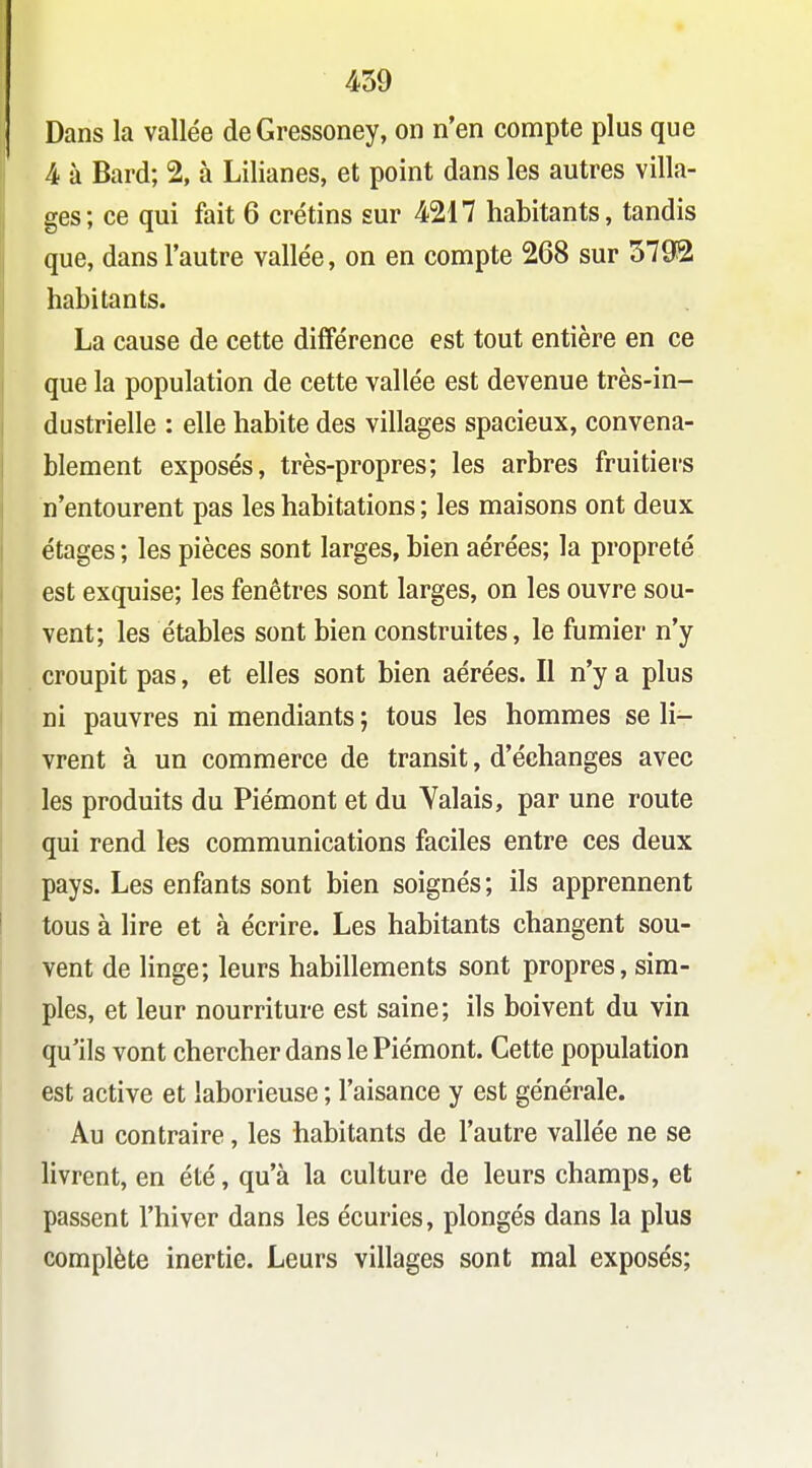 Dans la vallée de Gressoney, on n'en compte plus que 4 à Bard; % à Lilianes, et point dans les autres villa- ges; ce qui fait 6 crétins sur 4217 habitants, tandis que, dans l'autre vallée, on en compte 268 sur 5792 habitants. La cause de cette différence est tout entière en ce que la population de cette vallée est devenue très-in- dustrielle : elle habite des villages spacieux, convena- blement exposés, très-propres; les arbres fruitiers n'entourent pas les habitations ; les maisons ont deux étages ; les pièces sont larges, bien aérées; la propreté est exquise; les fenêtres sont larges, on les ouvre sou- vent; les étables sont bien construites, le fumier n'y croupit pas, et elles sont bien aérées. Il n'y a plus ni pauvres ni mendiants ; tous les hommes se li- vrent à un commerce de transit, d'échanges avec les produits du Piémont et du Yalais, par une route qui rend les communications faciles entre ces deux pays. Les enfants sont bien soignés ; ils apprennent tous à lire et à écrire. Les habitants changent sou- vent de linge; leurs habillements sont propres, sim- ples, et leur nourriture est saine; ils boivent du vin qu'ils vont chercher dans le Piémont. Cette population est active et laborieuse ; l'aisance y est générale. Au contraire, les habitants de l'autre vallée ne se livrent, en été, qu'à la culture de leurs champs, et passent l'hiver dans les écuries, plongés dans la plus complète inertie. Leurs villages sont mal exposés;