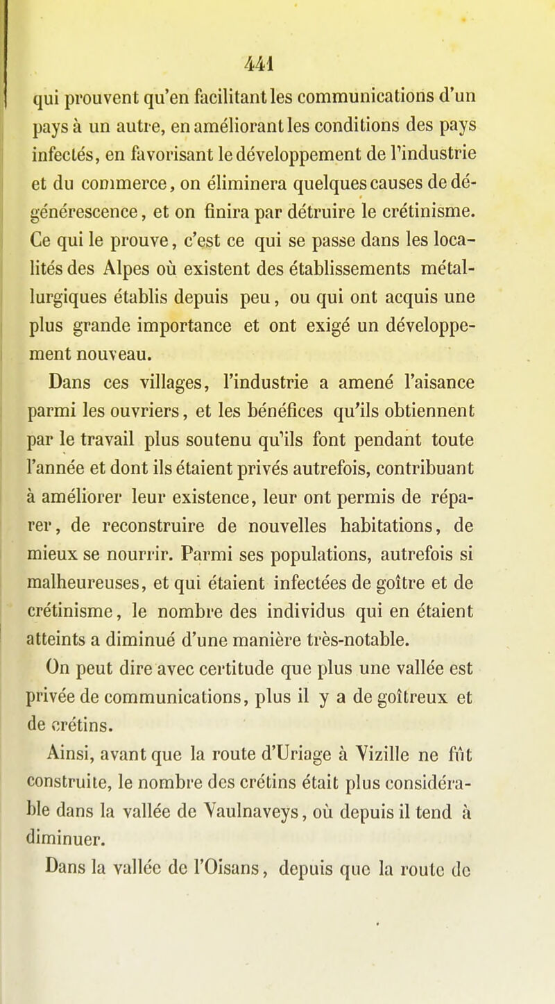 qui prouvent qu'en facilitant les communications d'un pays à un autre, en améliorant les conditions des pays infectés, en favorisant le développement de Tindustrie et du commerce, on éliminera quelques causes de dé- générescence , et on finira par détruire le crétinisme. Ce qui le prouve, c'est ce qui se passe dans les loca- lités des Alpes oij existent des établissements métal- lurgiques établis depuis peu, ou qui ont acquis une plus grande importance et ont exigé un développe- ment nouveau. Dans ces villages, l'industrie a amené l'aisance parmi les ouvriers, et les bénéfices qu'ils obtiennent par le travail plus soutenu quHls font pendant toute l'année et dont ils étaient privés autrefois, contribuant à améliorer leur existence, leur ont permis de répa- rer, de reconstruire de nouvelles habitations, de mieux se nourrir. Parmi ses populations, autrefois si malheureuses, et qui étaient infectées de goitre et de crétinisme, le nombre des individus qui en étaient atteints a diminué d'une manière très-notable. On peut dire avec certitude que plus une vallée est privée de communications, plus il y a de goitreux et de crétins. Ainsi, avant que la route d'Uriage à Yizille ne fût construite, le nombre des crétins était plus considéra- ble dans la vallée de Yaulnaveys, où depuis il tend à diminuer. Dans la vallée de l'Oisans, depuis que la route de