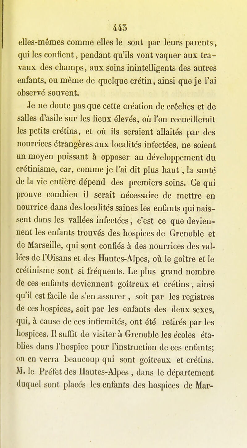 445 elles-mêmes comme elles le sont par leurs parents, qui les confient, pendant qu'ils vont vaquer aux tra- vaux des champs, aux soins inintelligents des autres enfants, ou même de quelque crétin, ainsi que je l'ai observé souvent. Je ne doute pas que cette création de crèches et de salles d'asile sur les lieux élevés, où l'on recueillerait les petits crétins, et où ils seraient allaités par des nourrices étrangères aux localités infectées, ne soient un moyen puissant à opposer au développement du crétinisme, car, comme je 1 ai dit plus haut , la santé de la vie entière dépend des premiers soins. Ce qui prouve combien il serait nécessaire de mettre en nourrice dans des localités saines les enfants qui nais- sent dans les vallées infectées, c'est ce que devien- nent les enfants trouvés des hospices de Grenoble et de Marseille, qui sont confiés à des nourrices des val- lées de rOisans et des Hautes-Alpes, où le goitre et le crétinisme sont si fréquents. Le plus grand nombre de ces enfants deviennent goitreux et crétins , ainsi qu'il est facile de s''en assurer , soit par les registres de ces hospices, soit par les enfants des deux sexes, qui, à cause de ces infirmités, ont été retirés par les hospices. Il suffit de visiter à Grenoble les écoles éta- blies dans l'hospice pour l'instruction de ces enfants; on en verra beaucoup qui sont goitreux et crétins. M. le Préfet des Hautes-Alpes , dans le département duquel sont placés les enfants des hospices de Mar-
