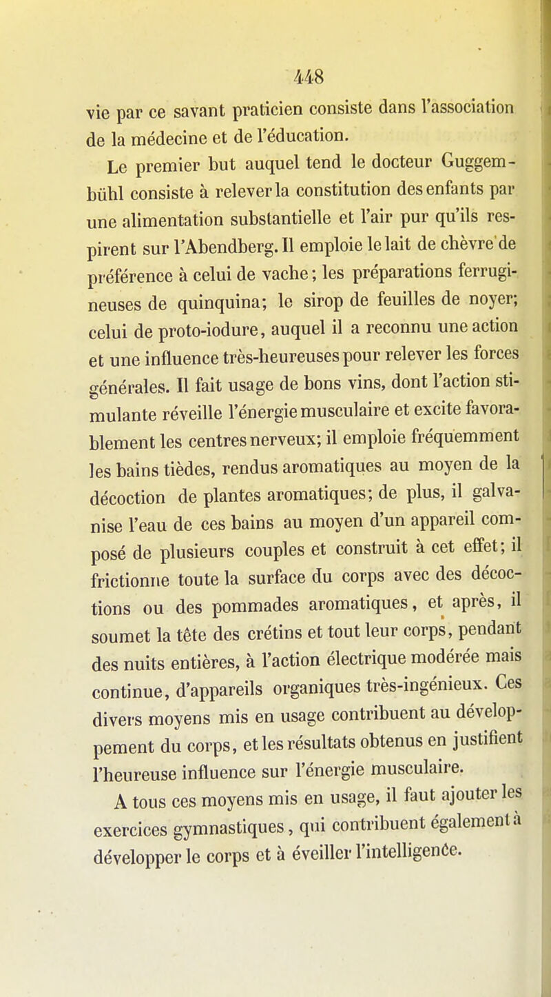 vie par ce savant praticien consiste dans l'association de la médecine et de l'éducation. Le premier but auquel tend le docteur Guggem- bûhl consiste à relever la constitution des enfants par une alimentation substantielle et l'air pur qu'ils res- pirent sur l'Abendberg.Il emploie le lait de chèvre de préférence à celui de vache ; les préparations ferrugi- neuses de quinquina; le sirop de feuilles de noyer; celui de proto-iodure, auquel il a reconnu une action et une influence très-heureuses pour relever les forces sénérales. Il fait usage de bons vins, dont l'action sti- roulante réveille l'énergie musculaire et excite favora- blement les centres nerveux; il emploie fréquemment les bains tièdes, rendus aromatiques au moyen de la décoction de plantes aromatiques; de plus, il galva- nise l'eau de ces bains au moyen d'un appareil com- posé de plusieurs couples et construit à cet effet; il frictionne toute la surface du corps avec des décoc- tions ou des pommades aromatiques, et après, il soumet la tête des crétins et tout leur corps, pendant des nuits entières, à l'action électrique modérée mais continue, d'appareils organiques très-ingénieux. Ces divers moyens mis en usage contribuent au dévelop- pement du corps, et les résultats obtenus en justifient l'heureuse influence sur l'énergie musculaire. A tous ces moyens mis en usage, il faut ajouter les exercices gymnastiques, q»n contribuent également à développer le corps et à éveiller l'intelligenôe.