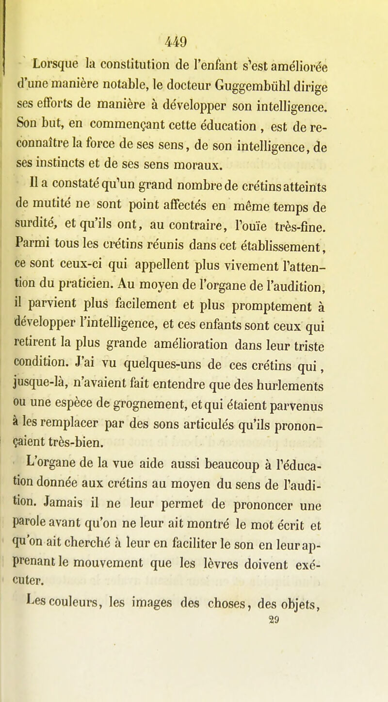 U9 Lorsque la constitution de l'enfant s'est améliorée d'une manière notable, le docteur Guggembùhl dirige ses efforts de manière à développer son intelligence. Son but, en commençant cette éducation , est de re- connaître la force de ses sens, de son intelligence, de ses instincts et de ses sens moraux. Il a constaté qu'un grand nombre de crétins atteints de mutité ne sont point affectés en même temps de surdité, et qu'ils ont, au contraire, Fouie très-fine. Parmi tous les crétins réunis dans cet établissement, ce sont ceux-ci qui appellent plus vivement Tatten- tion du praticien. Au moyen de l'organe de l'audition, il parvient plus facilement et plus promptement à développer l'intelligence, et ces enfants sont ceux qui retirent la plus grande amélioration dans leur triste condition. J'ai vu quelques-uns de ces crétins qui, jusque-là, n'avaient fait entendre que des hurlements ou une espèce de grognement, et qui étaient parvenus à les remplacer par des sons articulés qu'ils pronon- çaient très-bien. L'organe de la vue aide aussi beaucoup à Téduca- tion donnée aux crétins au moyen du sens de Taudi- tion. Jamais il ne leur permet de prononcer une parole avant qu'on ne leur ait montré le mot écrit et qu'on ait cherché à leur en faciliter le son en leur ap- prenant le mouvement que les lèvres doivent exé- cuter. Les couleurs, les images des choses, des objets, 29