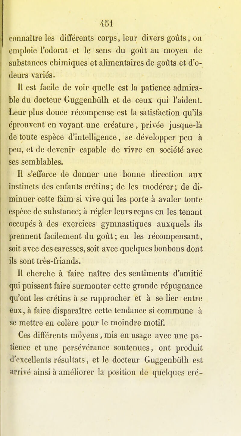 connaître les différents corps, leur divers goûts, on emploie l'odorat et le sens du goût au moyen de substances chimiques et alimentaires de goûts et d'o- deurs variés. Il est facile de voir quelle est la patience admira- ble du docteur Guggenbùlh et de ceux qui l'aident. Leur plus douce récompense est la satisfaction qu'ils éprouvent en voyant une créature, privée jusque-là de toute espèce d'intelligence, se développer peu à peu, et de devenir capable de vivre en société avec ses semblables. Il s'efforce de donner une bonne direction aux instincts des enfants crétins ; de les modérer ; de di- minuer cette faim si vive qui les porte à avaler toute espèce de substance; à régler leurs repas en les tenant occupés à des exercices gymnastiques auxquels ils prennent facilement du goût ; en les récompensant, soit avec des caresses, soit avec quelques bonbons dont ils sont très-friands. Il cherche à faire naître des sentiments d'amitié qui puissent faire surmonter cette grande répugnance qu'ont les crétins à se rapprocher et à se lier entre eux, à faire disparaître cette tendance si commune à se mettre en colère pour le moindre motif. Ces différents moyens, mis en usage avec une pa- tience et une persévérance soutenues, ont produit d'excellents résultats, et le docteur Guggenbùlh est arrivé ainsi à améliorer la position de quelques cré-