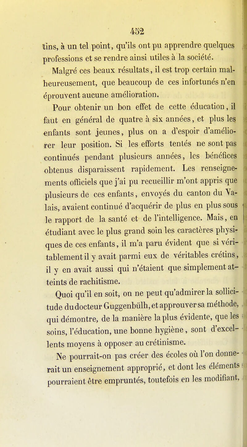 tins, à un tel point, qu'ils ont pu apprendre quelques professions et se rendre ainsi utiles à la société. Malgré ces beaux résultats, il est trop certain mal- heureusement, que beaucoup de ces infortunés n'en éprouvent aucune amélioration. Pour obtenir un bon effet de cette éducation, il faut en général de quatre à six années, et plus les enfants sont jeunes, plus on a d'espoir d'amélio- rer leur position. Si les efforts tentés ne sont pas continués pendant plusieurs années, les bénéfices obtenus disparaissent rapidement. Les renseigne- ments officiels que j'ai pu recueillir m'ont appris que plusieurs de ces enfants, envoyés du canton du Va- lais, avaient continué d'acquérir de plus en plus sous le rapport de la santé et de l'intelligence. Mais, en étudiant avec le plus grand soin les caractères physi- ques de ces enfants, il m'a paru évident que si véri- tablement il y avait parmi eux de véritables crétins, il y en avait aussi qui n'étaient que simplement at- teints de rachitisme. Quoi qu'il en soit, on ne peut qu'admirer la sollici- tude du docteur Guggenbûlh, et approuver sa méthode, qui démontre, de la manière la plus évidente, que les soins, l'éducation, une bonne hygiène, sont d'excel- lents moyens à opposer au crétinisme. Ne pourrait-on pas créer des écoles où l'on donne- rait un enseignement approprié, et dont les éléments pourraient être empruntés, toutefois en les modifiant,