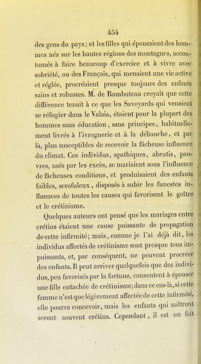 des gens du pays; et les filles qui épousaient des hom- mes nés sur les hautes régions des montagnes, accou- tumés à faii'e beaucoup d'exercice et à vivre avec sobriété, ou des Français, qui menaient une vie active et réglée, procréaient presque toujours des enfants sains et robustes. M. de Rambuteau croyait que cette différence tenait à ce que les Savoyards qui venaient se réfugier dans le Valais, étaient pour la plupart des hommes sans éducation, sans principes, habituelle- ment livrés à l'ivrognerie et à la débauche, et par là, plus susceptibles de recevoir la fâcheuse influence du climat. Ces individus, apathiques, abrutis, pau- vres, usés par les excès, se mariaient sous Tinfluence de fâcheuses conditions, et produisaient des enfants faibles, scrofuleux, disposés à subir les funestes in- fluences de toutes les causes qui favorisent le goitre et le crélinisme. Quelques auteurs ont pensé que les mariages entre crétins étaient une cause puissante de propagation de cette infirmité; mais, comme je l'ai déjà dit, les individus affectés de crétinisme sont presque tous ira- puissants, et, par conséquent, ne peuvent procréer des enfants. Il peut arriver quelquefois que des indivi- dus, peu favorises par la fortune, consentent à épouser une fille entachée de crétinisme; dans ce cas-là, si cette femme n'est que légèrement affectée de cette infirmité, efle pourra concevoir, mais les enfants qui naîtront seront souvent crétins. Cependant, il est un ftit