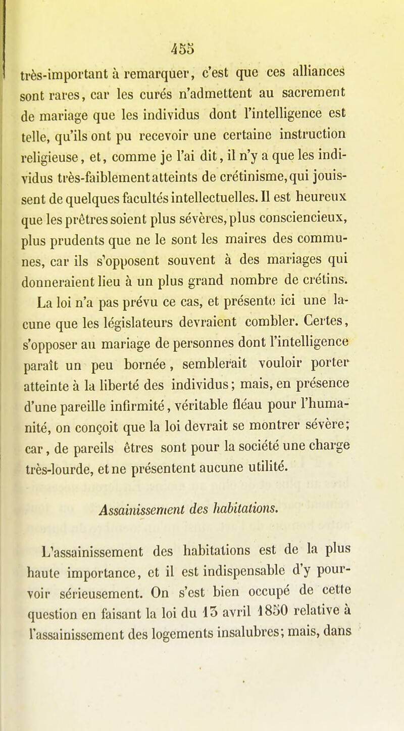 très-important à remarquer, c'est que ces alliances sont rares, car les curés n'admettent au sacrement de mariage que les individus dont l'intelligence est telle, qu'ils ont pu recevoir une certaine instruction religieuse, et, comme je l'ai dit, il n'y a que les indi- vidus très-faiblement atteints de crétinisme,qui jouis- sent de quelques facultés intellectuelles. Il est heureux que les prêtres soient plus sévères, plus consciencieux, plus prudents que ne le sont les maires des commu- nes, car ils s'opposent souvent à des mariages qui donneraient lieu à un plus grand nombre de crétins. La loi n'a pas prévu ce cas, et présente ici une la- cune que les législateurs devraient combler. Certes, s'opposer au mariage de personnes dont l'intelligence paraît un peu bornée, semblerait vouloir porter atteinte à la liberté des individus; mais, en présence d'une pareille infirmité, véritable fléau pour l'huma- nité, on conçoit que la loi devrait se montrer sévère; car, de pareils êtres sont pour la société une charge très-lourde, et ne présentent aucune utilité. Assainissement des habitations. L'assainissement des habitations est de la plus haute importance, et il est indispensable d'y pour- voir sérieusement. On s'est bien occupé de cette question en faisant la loi du 15 avril 1850 relative à l'assainissement des logements insalubres; mais, dans