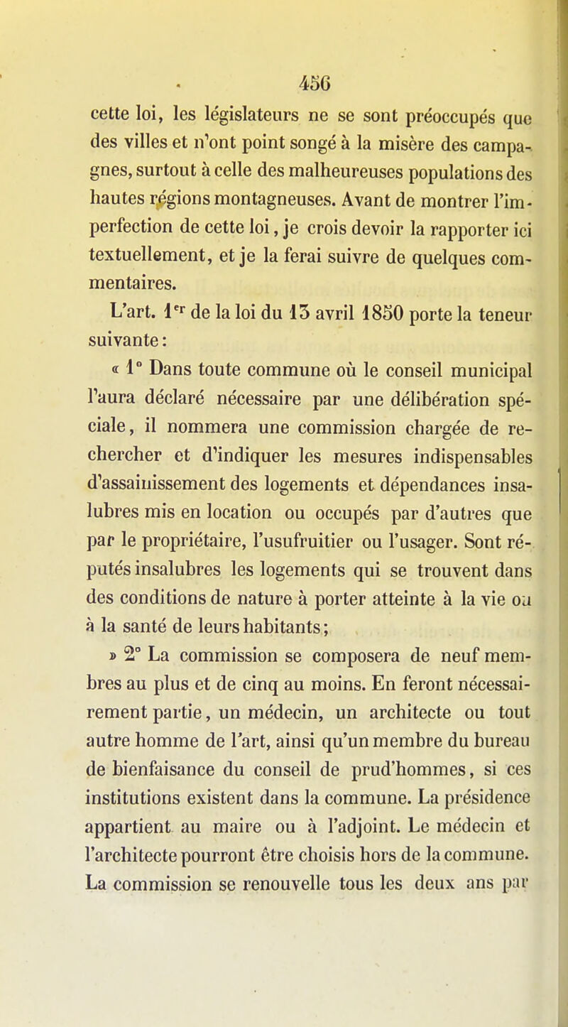 cette loi, les législateurs ne se sont préoccupés que des villes et n'ont point songé à la misère des campa-- gnes, surtout à celle des malheureuses populations des hautes r,égions montagneuses. Avant de montrer l'im- perfection de cette loi, je crois devoir la rapporter ici textuellement, et je la ferai suivre de quelques com- mentaires. L'art, l'r de la loi du 15 avril 1850 porte la teneur suivante : « 1° Dans toute commune où le conseil municipal l'aura déclaré nécessaire par une délibération spé- ciale, il nommera une commission chargée de re- chercher et d'indiquer les mesures indispensables d'assainissement des logements et dépendances insa- lubres mis en location ou occupés par d'autres que par le propriétaire, l'usufruitier ou l'usager. Sont ré- putés insalubres les logements qui se trouvent dans des conditions de nature à porter atteinte à la vie ou à la santé de leurs habitants ; » 2° La commission se composera de neuf mem- bres au plus et de cinq au moins. En feront nécessai- rement partie, un médecin, un architecte ou tout autre homme de l'art, ainsi qu'un membre du bureau de bienfaisance du conseil de prud'hommes, si ces institutions existent dans la commune. La présidence appartient au maire ou à l'adjoint. Le médecin et l'architecte pourront être choisis hors de la commune. La commission se renouvelle tous les deux ans par