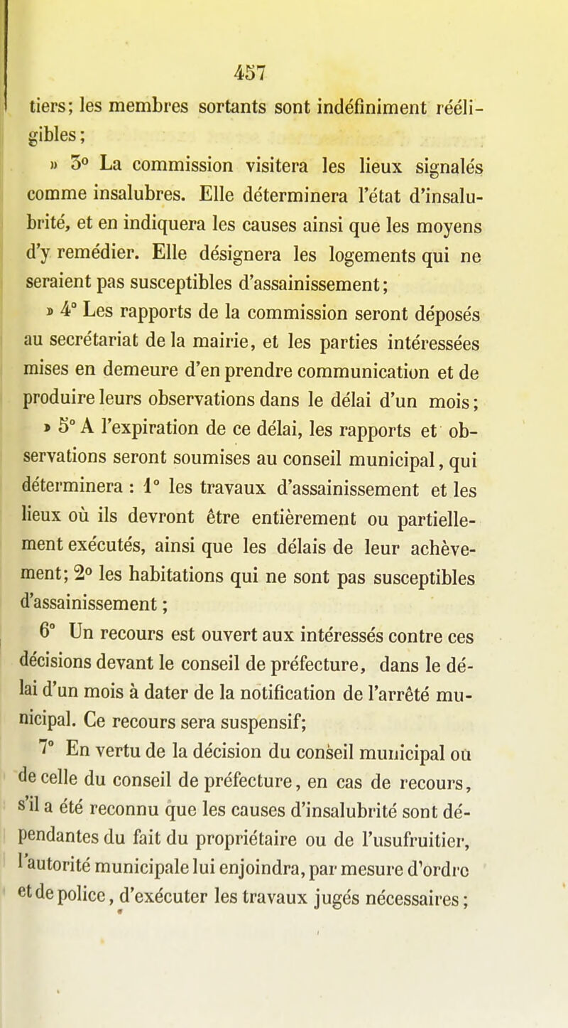 tiers; les membres sortants sont indéfiniment rééli- gibles ; » 3° La commission visitera les lieux signalés comme insalubres. Elle déterminera l'état d'insalu- brité, et en indiquera les causes ainsi que les moyens d'y remédier. Elle désignera les logements qui ne seraient pas susceptibles d'assainissement; » 4° Les rapports de la commission seront déposés au secrétariat delà mairie, et les parties intéressées mises en demeure d'en prendre communication et de produire leurs observations dans le délai d'un mois ; > 5° A l'expiration de ce délai, les rapports et ob- servations seront soumises au conseil municipal, qui déterminera : 1° les travaux d'assainissement et les lieux oîi ils devront être entièrement ou partielle- ment exécutés, ainsi que les délais de leur achève- ment; 2» les habitations qui ne sont pas susceptibles d'assainissement ; 6° Un recours est ouvert aux intéressés contre ces décisions devant le conseil de préfecture, dans le dé- lai d'un mois à dater de la notification de l'arrêté mu- nicipal. Ce recours sera suspensif; 7° En vertu de la décision du conseil municipal oû de celle du conseil de préfecture, en cas de recours, s il a été reconnu que les causes d'insalubrité sont dé- pendantes du fait du propriétaire ou de l'usufruitier, I autorité municipale lui enjoindra, par mesure d'ordre et de police, d'exécuter les travaux jugés nécessaires;