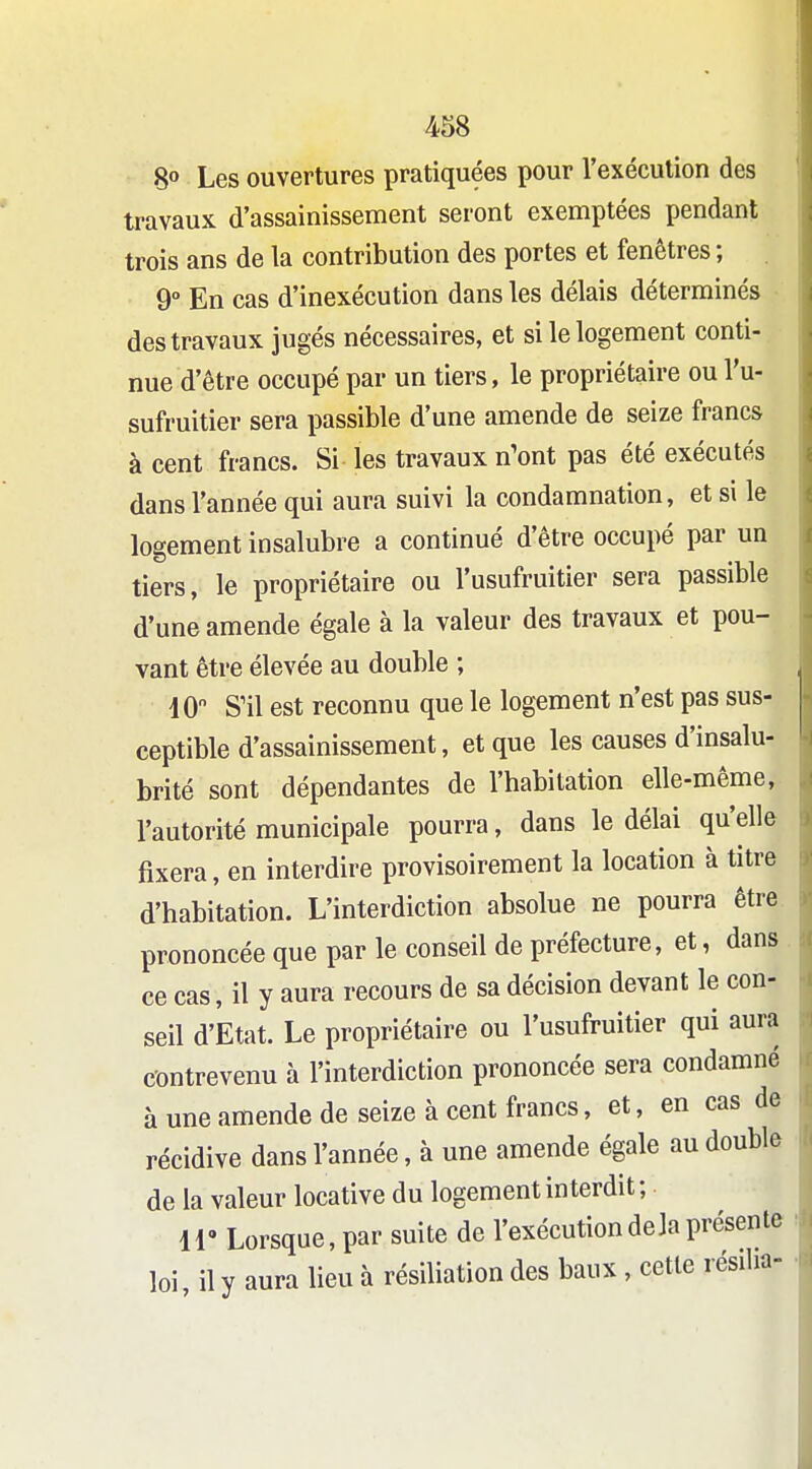 8» Les ouvertures pratiquées pour l'exéculion des travaux d'assainissement seront exemptées pendant trois ans de la contribution des portes et fenêtres ; 9° En cas d'inexécution dans les délais déterminés des travaux jugés nécessaires, et si le logement conti- nue d'être occupé par un tiers, le propriétaire ou l'u- sufruitier sera passible d'une amende de seize francs à cent francs. Si les travaux n'ont pas été exécutés dans l'année qui aura suivi la condamnation, et si le logement insalubre a continué d'être occupé par un tiers, le propriétaire ou l'usufruitier sera passible d'une amende égale à la valeur des travaux et pou- vant être élevée au double ; iO S'il est reconnu que le logement n'est pas sus- ceptible d'assainissement, et que les causes d'insalu- brité sont dépendantes de l'habitation elle-même, l'autorité municipale pourra, dans le délai qu'elle fixera, en interdire provisoirement la location à titre d'habitation. L'interdiction absolue ne pourra être prononcée que par le conseil de préfecture, et, dans ce cas, il y aura recours de sa décision devant le con- seil d'Etat. Le propriétaire ou l'usufruitier qui aura contrevenu à l'interdiction prononcée sera condamné à une amende de seize à cent francs, et, en cas de récidive dans l'année, à une amende égale au double de la valeur locative du logement interdit; ir Lorsque, par suite de l'exécution delà présente loi, il y aura lieu à résiliation des baux, cette résilia-
