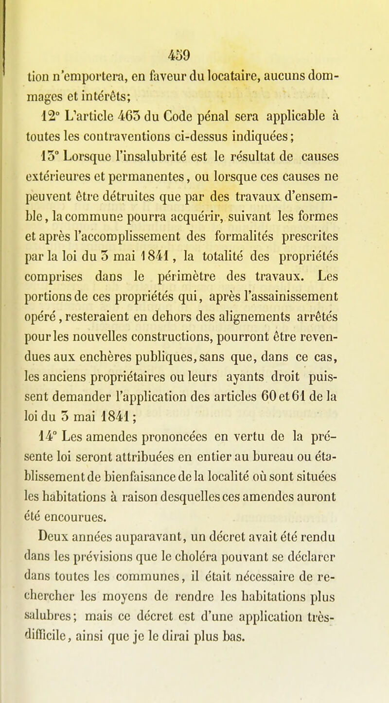 tion n'emportera, en faveur du locataire, aucuns dom- mages et intérêts; 12° L'article 463 du Code pénal sera applicable à toutes les contraventions ci-dessus indiquées ; 13 Lorsque l'insalubrité est le résultat de causes extérieures et permanentes, ou lorsque ces causes ne peuvent être détruites que par des travaux d'ensem- ble , la commune pourra acquérir, suivant les formes et après l'accomplissement des formalités prescrites par la loi du 3 mai 1841, la totalité des propriétés comprises dans le périmètre des travaux. Les portions de ces propriétés qui, après l'assainissement opéré, resteraient en dehors des alignements arrêtés pour les nouvelles constructions, pourront être reven- dues aux enchères publiques, sans que, dans ce cas, les anciens propriétaires ou leurs ayants droit puis- sent demander l'application des articles 60 et 61 de la loi du 3 mai 1841 ; 14° Les amendes prononcées en vertu de la pré- sente loi seront attribuées en entier au bureau ou éta- blissement de bienfaisance de la localité oiisont situées les habitations à raison desquelles ces amendes auront été encourues. Deux années auparavant, un décret avait été rendu dans les prévisions que le choléra pouvant se déclarer dans toutes les communes, il était nécessaire de re- chercher les moyens de rendre les habitations plus salubres ; mais ce décret est d'une application très- difficile, ainsi que je le dirai plus bas.