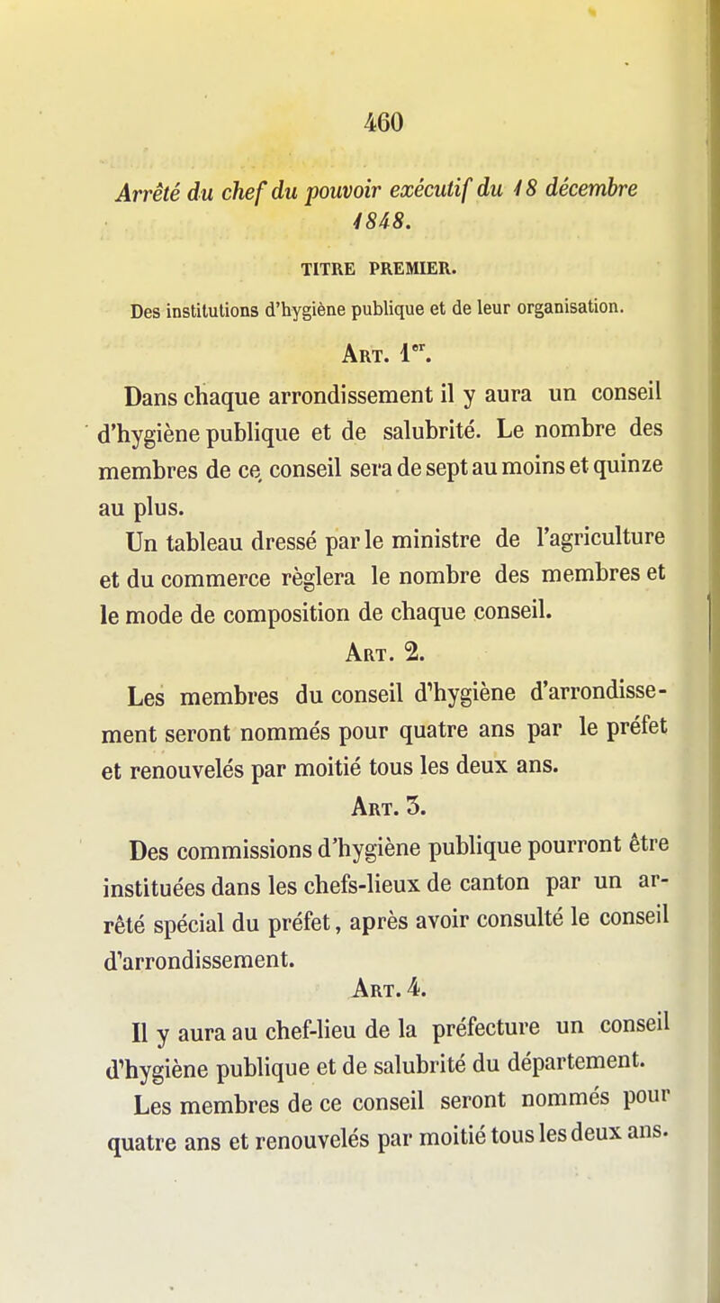 Arrêté du chef du pouvoir exécutif du 48 décembre 48i8. TITRE PREMIER. Des institutions d'hygiène publique et de leur organisation. Art. 1. Dans chaque arrondissement il y aura un conseil d'hygiène publique et de salubrité. Le nombre des membres de ce conseil sera de sept au moins et quinze au plus. Un tableau dressé parle ministre de l'agriculture et du commerce réglera le nombre des membres et le mode de composition de chaque conseil. Art. 2. Les membres du conseil d'hygiène d'arrondisse- ment seront nommés pour quatre ans par le préfet et renouvelés par moitié tous les deux ans. Art. 5. Des commissions d'hygiène publique pourront être instituées dans les chefs-lieux de canton par un ar- rêté spécial du préfet, après avoir consulté le conseil d''arrondissement. Art. 4. Il y aura au chef-lieu de la préfecture un conseil d'hygiène publique et de salubrité du département. Les membres de ce conseil seront nommés pour quatre ans et renouvelés par moitié tous les deux ans.