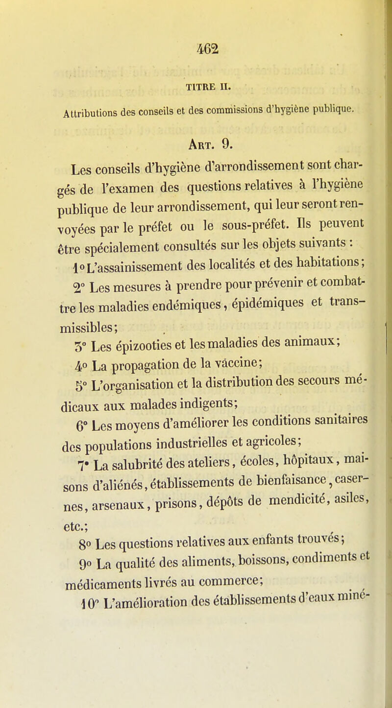 TITRE II. Attributions des conseils et des commissions d'hygiène publique. Art. 9. Les conseils d'hygiène d'arrondissement sont char- gés de l'examen des questions relatives à l'hygiène pubhque de leur arrondissement, qui leur seront ren- voyées par le préfet ou le sous-préfet. Ils peuvent être spécialement consultés sur les objets suivants : 10L'assainissement des localités et des habitations; 2° Les mesures à prendre pour prévenir et comba^ treles maladies endémiques, épidémiques et trans- missibles; 5° Les épizooties et les maladies des animaux; 4» La propagation de la vaccine; 5° L'organisation et la distribution des secours mé- dicaux aux malades indigents; 6° Les moyens d'améliorer les conditions sanitaires des populations industrielles et agricoles ; T La salubrité des ateliers, écoles, hôpitaux, mai- sons d'aliénés,établissements de bienfaisance,caser- nes, arsenaux, prisons, dépôts de mendicité, asiles, etc.; 8° Les questions relatives aux enfants trouvés; 9° La qualité des aliments, boissons, condiments et médicamentslivrés au commerce; 10 L'amélioration des étabhssements d'eaux mine-