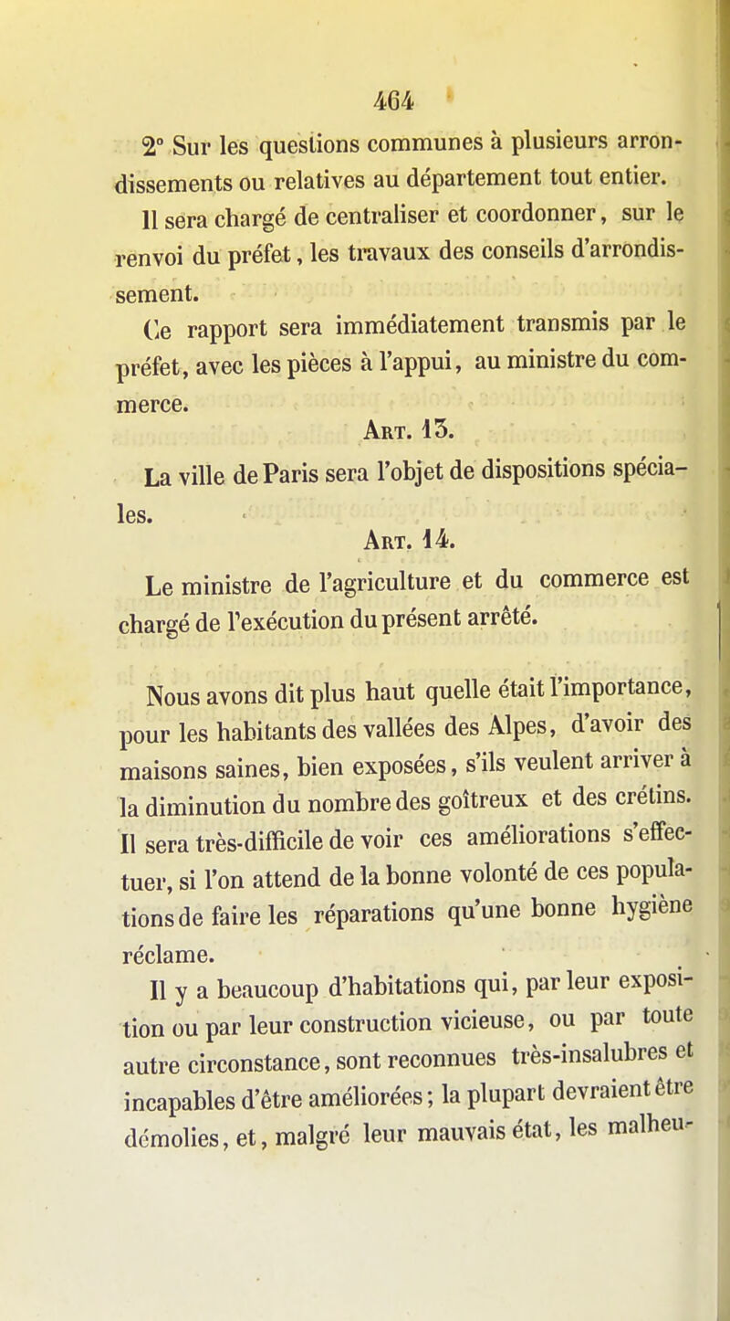 2° Sur les questions communes à plusieurs arron- dissements ou relatives au département tout entier. 11 sera chargé de centraliser et coordonner, sur le renvoi du préfet, les travaux des conseils d'arrondis- sement. (le rapport sera immédiatement transmis par le préfet, avec les pièces à l'appui, au ministre du com- merce. Art. 15. La ville de Paris sera l'objet de dispositions spécia- les. Art. i4. Le ministre de l'agriculture et du commerce est chargé de Texécution du présent arrêté. Nous avons dit plus haut quelle était l'importance, pour les habitants des vallées des Alpes, d'avoir des maisons saines, bien exposées, s'ils veulent arriver à la diminution du nombre des goitreux et des crétins. Il sera très-difficile de voir ces améliorations s'effec- tuer, si l'on attend de la bonne volonté de ces popula- tions de faire les réparations qu'une bonne hygiène réclame. Il y a beaucoup d'habitations qui, parleur exposi- tion ou par leur construction vicieuse, ou par toute autre circonstance, sont reconnues très-insalubres et incapables d'être améliorées; la plupart devraient être démolies, et, malgré leur mauvais état, les malheu-