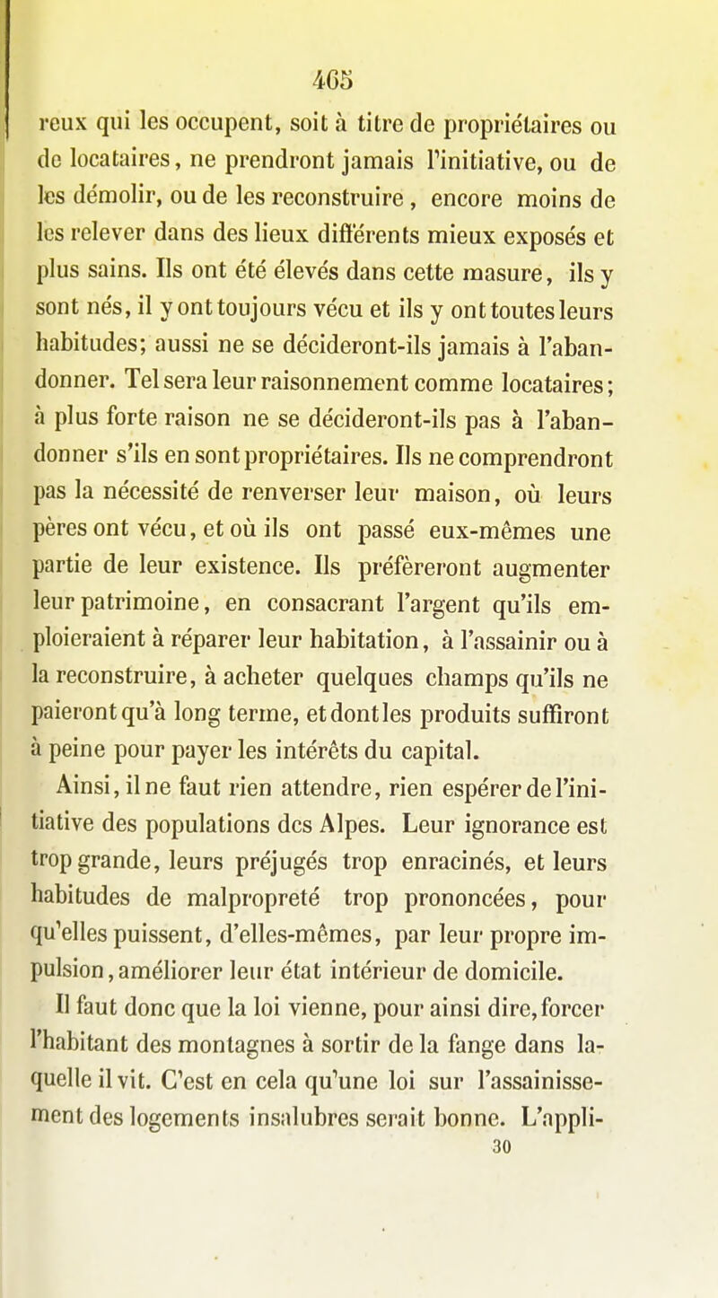 reux qui les occupent, soit à titre de proprie'laires ou de locataires, ne prendront jamais Tinitiative, ou de les démolir, ou de les reconstruire , encore moins de les relever dans des lieux diftërents mieux exposés et plus sains. Ils ont été élevés dans cette masure, ils y sont nés, il y ont toujours vécu et ils y ont toutes leurs habitudes; aussi ne se décideront-ils jamais à l'aban- donner. Tel sera leur raisonnement comme locataires; à plus forte raison ne se décideront-ils pas à l'aban- donner s'ils en sont propriétaires. Ils ne comprendront pas la nécessité de renverser leur maison, où leurs pères ont vécu, et oii ils ont passé eux-mêmes une partie de leur existence. Ils préféreront augmenter leur patrimoine, en consacrant l'argent qu'ils em- ploieraient à réparer leur habitation, à l'assainir ou à la reconstruire, à acheter quelques champs qu'ils ne paieront qu'à long terme, et dont les produits suffiront à peine pour payer les intérêts du capital. Ainsi, il ne faut rien attendre, rien espérer de l'ini- tiative des populations des Alpes. Leur ignorance est trop grande, leurs préjugés trop enracinés, et leurs habitudes de malpropreté trop prononcées, pour qu^elles puissent, d'elles-mêmes, par leur propre im- pulsion , améliorer leur état intérieur de domicile. Il faut donc que la loi vienne, pour ainsi dire,forcer l'habitant des montagnes à sortir de la fange dans lar quelle il vit. C'est en cela qu'une loi sur l'assainisse- ment des logements insalubres serait bonne. L'appli- 30