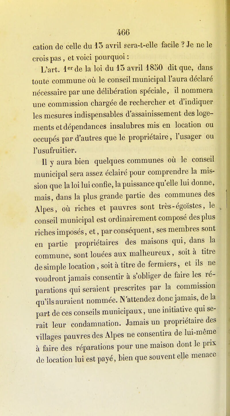 46G cation de celle du 15 avril sera-t-elle facile ? Je ne le crois pas, et voici pourquoi : L'art. 1^'^de la loi du 15 avril 1850 dit que, dans toute commune où le conseil municipal l'aura déclaré nécessaire par une délibération spéciale, il nommera une commission chargée de rechercher et d'indiquer les mesures indispensables d'assainissement des loge- ments et dépendances insalubres mis en location ou occupés par d'autres que le propriétaire, l'usager ou l'usufruitier. Il y aura bien quelques communes où le conseil municipal sera assez éclairé pour comprendre la mis- sion que la loi lui confie, la puissance qu'elle lui donne, mais, dans la plus grande partie des communes des Alpes, où riches et pauvres sont très-égoïstes, le conseil municipal est ordinairement composé des plus riches imposés, et, par conséquent, ses membres sont en partie propriétaires des maisons qui, dans la commune, sont louées aux malheureux, soit à titre desimpie location, soità titre de fermiers, et ils ne voudront jamais consentir à s'obliger de faire les ré- parations qui seraient prescrites par la commission qu'ils auraient nommée. N'attendez donc jamais, de la part de ces conseils municipaux, une initiative qui se- rait leur condamnation. Jamais un propriétaire des villages pauvres des Alpes ne consentira de lui-même à faire des réparations pour une maison dont le prix de location lui est payé, bien que souvent elle menace