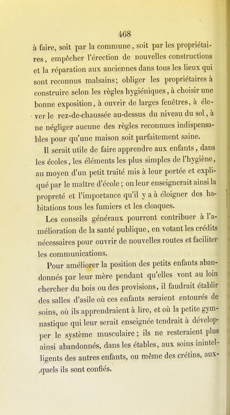 à faire, soit par la commune, soit par les propriétai- res , empêcher l'érection de nouvelles constructions et la réparation aux anciennes dans tous les lieux qui sont reconnus malsains; obliger les propriétaires à construire selon les règles hygiéniques, à choisir une bonne exposition, à ouvrir de larges fenêtres, à éle- ver le rez-de-chaussée au-dessus du niveau du sol, à ne négliger aucune des règles reconnues indispensa- bles pour qu'une maison soit parfaitement saine. Il serait utile de faire apprendre aux enfants, dans les écoles, les éléments les plus simples de l'hygiène, au moyen d'un petit traité mis à leur portée et expli- qué par le maître d'école ; on leur enseignerait ainsi la propreté et l'importance qu'il y a à éloigner des ha- bitations tous les fumiers et les cloaques. Les conseils généraux pourront contribuer à l'a- mélioration de la santé publique, en votant les crédits nécessaires pour ouvrir de nouvelles routes etfaciUter les communications. Pour améliorer la position des petits enfants aban- donnés par leur mère pendant qu'elles vont au loin chercher du bois ou des provisions, il faudrait établir des salles d'asile où ces enfants seraient entourés de soins, où ils apprendraient à lire, et où la petite gym- nastique qui leur serait enseignée tendrait à dévelop- per le système musculaire ; ils ne resteraient plus ainsi abandonnés, dans les étables, aux soins inintel- ligents des autres enfants, ou même des crétins, aux- .quels ils sont confiés.