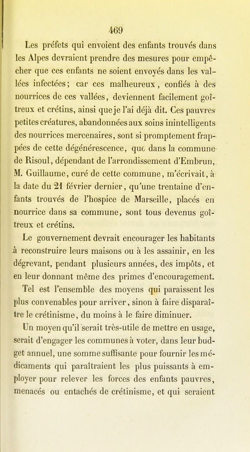Les préfets qui envoient des enfants trouvés dans les Alpes devraient prendre des mesures pour empê- cher que ces enfants ne soient envoyés dans les val- lées infectées ; car ces malheureux, confiés à des nourrices de ces vallées, deviennent facilement goi- treux et crétins, ainsi que je l'ai déjà dit. Ces pauvres petites créatures, abandonnées aux soins inintelligents des nourrices mercenaires, sont si promptement frap- pées de cette dégénérescence, que dans la commune de Risoul, dépendant de l'arrondissement d'Embrun, M. Guillaume, curé de cette commune, m'écrivait, à la date du 21 février dernier, qu'une trentaine d'en- fants trouvés de l'hospice de Marseille, placés en nourrice dans sa commune, sont tous devenus goi- treux et crétins. Le gouvernement devrait encourager les habitants -à reconstruire leurs maisons ou à les assainir, en les dégrevant, pendant plusieurs années, des impôts, et en leur donnant même des primes d'encouragement. Tel est l'ensemble des moyens qui paraissent les plus convenables pour arriver, sinon à faire disparaî- tre le crétinisme, du moins à le faire diminuer. Un moyen qu'il serait très-utile de mettre en usage,, serait d'engager les communes à voter, dans leur bud- get annuel, une somme suffisante pour fournir les mé- dicaments qui paraîtraient les plus puissants à em- ployer pour relever les forces des enfants pauvres, menacés ou entachés de crétinisme, et qui seraient